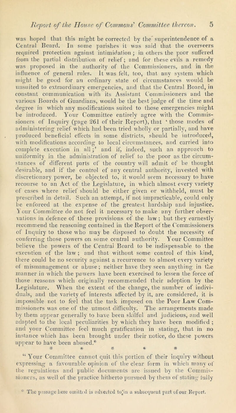 was hoped that this might be corrected by the superintendence of a Central Board. In some parishes it was said that the overseers required protection against intimidation; in others the poor suffered from the partial distribution of relief; and for these evils a remedy was proposed in the authority of the Commissioners, and in the influence of general rules. It was felt, too, that any system which might be good for an ordinary state of circumstances would be unsuited to extraordinary emergencies, and that the Central Board, in constant communication with its Assistant Commissioners and the various Boards of Guardians, would be the best judge of the time and degree in which any modifications suited to those emergencies might be introduced. Your Committee entirely agree with the Commis- sioners of Inquiry (page 261 of their Report), that ‘ those modes of administering relief which had been tried wholly or partially, and have produced beneficial effects in some districts, should be introduced, with modifications according to local circumstances, and carried into complete execution in alland if, indeed, such an approach to uniformity in the administration of relief to the poor as the circum- stances of different parts of the country will admit of be thought desirable, and if the control of any central authority, invested with discretionary power, be objected to, it would seem necessary to have recourse to an Act of the Legislature, in which almost every variety of cases where relief should be either given or withheld, must be prescribed in detail. Such an attempt, if not impracticable, could only be enforced at the expense of the greatest hardship and injustice. Your Committee do not feel it necessary to make any further obser- vations in defence of these provisions of the law ; but they earnestly recommend the reasoning contained in the Report of the Commissioners of inquiry to those who may be disposed to doubt the necessity of conferring those powers on some central authority. Your Committee believe the powers of the Central Board to be indispensable to the execution of the law ; and that without some control of this kind, there could be no security against a recurrence to almost every variety of mismanagement or abuse; neither have they seen anything in the manner in which the powers have been exercised to lessen the force of those reasons which originally recommended their adoption by the Legislature. When the extent of the change, the number of indivi- duals, and the variety of interests affected by it, are considered, it is impossible not to feel that the task imposed on the Poor Law Com- missioners was one of the utmost difficulty. The arrangements made by them appear generally to have been skilful and judicious, and well adapted to the local peculiarities by which they have been modified ; and your Committee feel much gratification in stating, that in no instance which has been brought under their notice, do these powers appear to have been abused.* * * * * * “Your Committee cannot quit this portion of their inquiry without expressing a favourable opinion of the clear form in which many of the regulations and public documents are issued by the Commis- sioners, as well of the practice hitherto pursued by them of stating lully * The passage here omitted is adverted to'in a subsequent part of our Report.