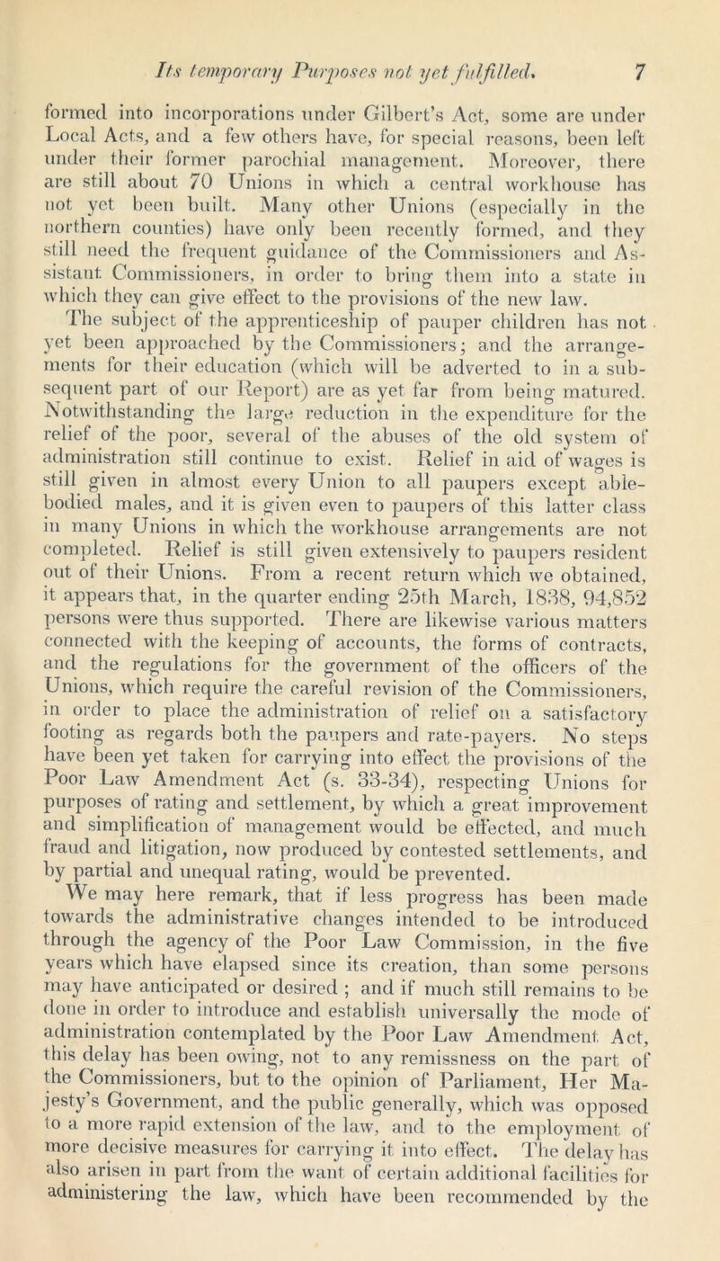 formed into incorporations under Gilbert’s Act, some are under Local Acts, and a few others have, for special reasons, been left under their former parochial management. Moreover, there are still about 70 Unions in which a central workhouse has not yet been built. Many other Unions (especially in the northern counties) have only been recently formed, and they still need the frequent guidance of the Commissioners and As- sistant Commissioners, in order to bring them into a state in which they can give effect to the provisions of the new law. The subject of the apprenticeship of pauper children has not yet been approached by the Commissioners; and the arrange- ments for their education (which will be adverted to in a sub- sequent part of our Report) are as yet far from being matured. Notwithstanding the large reduction in the expenditure for the relief of the poor, several of the abuses of the old system of administration still continue to exist. Relief in aid of wages is still given in almost every Union to all paupers except able- bodied males, and it is given even to paupers of this latter class in many Unions in which the workhouse arrangements are not completed. Relief is still given extensively to paupers resident out of their Unions. From a recent return which we obtained, it appears that, in the quarter ending 25th March, 1838, 94,852 persons were thus supported. There are likewise various matters connected with the keeping of accounts, the forms of contracts, and the regulations for the government of the officers of the Unions, which require the careful revision of the Commissioners, in order to place the administration of relief on a satisfactory footing as regards both the paupers and rate-payers. No steps have been yet taken for carrying into effect the provisions of the Poor Law Amendment Act (s. 33-34), respecting Unions for purposes of rating and settlement, by which a great improvement and simplification of management would be effected, and much fraud and litigation, now produced by contested settlements, and by partial and unequal rating, would be prevented. We may here remark, that if less progress has been made towards the administrative changes intended to be introduced through the agency of the Poor Law Commission, in the five years which have elapsed since its creation, than some persons may have anticipated or desired ; and if much still remains to be done in order to introduce and establish universally the mode of administration contemplated by the Poor Law Amendment. Act, this delay has been owing, not to any remissness on the part of the Commissioners, but to the opinion of Parliament, Her Ma- jesty s Government, and the public generally, which was opposed to a more rapid extension of the law, and to the employment of more decisive measures for carrying it into effect. The delay has also arisen in part from the want of certain additional facilities for administering the law, which have been recommended by the