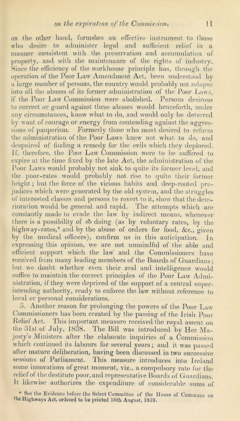 on the other hand, furnishes an effective instrument to those who desire to administer legal and sufficient relief in a manner consistent with tlie preservation and accumulation of property, and with the maintenance of the rights of industry. Since the efficiency of the workhouse principle has, through the operation of the Poor Law Amendment Act, been understood by a large number of persons, the country would probably not relapse into all the abuses of its former administration of the Poor Laws, if the Poor Law Commission were abolished. Persons desirous to correct or guard against these abuses would henceforth, under any circumstances, know what, to do, and would only be deterred by want of courage or energy from contending against the aggres- sions of pauperism. Formerly those who most desired to reform the administration of the Poor Laws knew not what to do, and despaired of finding a remedy for the evils which they deplored. If, therefore, the Poor Law Commission were to be suffered to expire at the time fixed by the late Act, the administration of the Poor Laws would probably not sink to quite its former level, and the poor-rates would probably not rise to quite their former height; but the force of the vicious habits and deep-rooted pre- judices which were generated by the old system, and the struggles of interested classes and persons to revert to it, show that the dete- rioration would be general and rapid. The attempts which are constantly made to evade the law by indirect means, whenever there is a possibility of sb doing (as by voluntary rates, by the highway-rates,* and by the abuse of orders for food, &c., given by the medical officers), confirm us in this anticipation. In expressing this opinion, we are not unmindful of the able and efficient support which the law and the Commissioners have received from many leading members of the Boards of Guardians; but we doubt whether even their zeal and intelligence would suffice to maintain the correct principles of the Poor Law Admi- nistration, if they were deprived of the support of a central super- intending authority, ready to enforce the law without reference to local or personal considerations. 3. Another reason for prolonging the powers of the Poor Law Commissioners has been created by the passing of the Irish Poor Relief Act. This important measure received the royal assent on the 31st of July, 1838. The Bill was introduced by Her Ma- jesty’s Ministers after the elaborate inquiries of a Commission which continued its labours for several years; and it was passed after mature deliberation, having been discussed in two successive sessions of Parliament. This measure introduces into Ireland some innovations of great moment, viz., a compulsory rate for the relief of the destitute poor, and representative Boards of Guardians. It likewise authorizes the expenditure of considerable sums of * See the Evidence before the Select Committee of the House of Commons on the Highways Act, ordered to be printed 16th August, 1838.