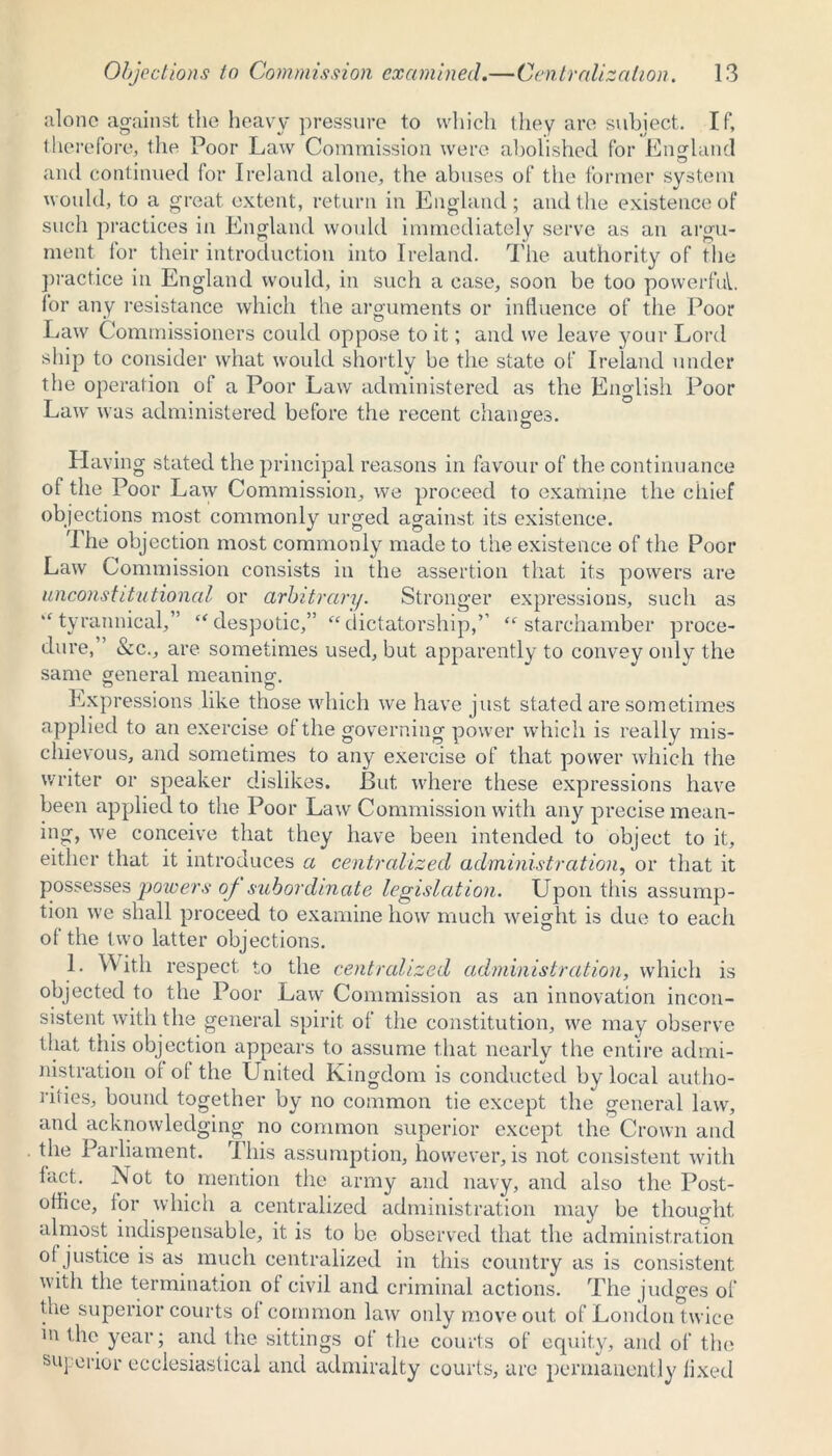 alone against the heavy pressure to which they are subject. If, therefore, the Poor Law Commission were abolished for England and continued lor Ireland alone, the abuses of the former system would, to a great extent, return in England ; and the existence of such practices in England would immediately serve as an argu- ment for their introduction into Ireland. The authority of the practice in England would, in such a case, soon be too powerful, lor any resistance which the arguments or influence of the Poor Law Commissioners could oppose to it; and we leave your Lord ship to consider what would shortly be the state of Ireland under the operation of a Poor Law administered as the English Poor Law was administered before the recent changes. Having stated the principal reasons in favour of the continuance of the Poor Law Commission, we proceed to examine the chief objections most commonly urged against its existence. 1 he objection most commonly made to the existence of the Poor Law Commission consists in the assertion that its powers are unconstitutional or arbitrary. Stronger expressions, such as “ tyrannical,” “despotic,” “dictatorship,’’ “ starchamber proce- dure, ’ &c., are sometimes used, but apparently to convey only the same general meaning. Expressions like those which we have just stated are sometimes applied to an exercise of the governing power which is really mis- chievous, and sometimes to any exercise of that power which the writer or speaker dislikes. But where these expressions have been applied to the Poor Law Commission with any precise mean- ing, we conceive that they have been intended to object to it, either that it introduces a centralized administration, or that it possesses 'powers of subordinate legislation. Upon this assump- tion we shall proceed to examine how much weight is due to each of the two latter objections. L With respect to the centralized administration, which is objected to the Poor Law Commission as an innovation incon- sistent with the general spirit of the constitution, we may observe that this objection appears to assume that nearly the entire admi- nistration of of the United Kingdom is conducted by local autho- rities, bound together by no common tie except the general law, and acknowledging no common superior except the Crown and the Parliament. Phis assumption, however, is not consistent with fact. Not to mention the army and navy, and also the Post- office, for which a centralized administration may be thought almost indispensable, it is to be observed that the administration of justice is as much centralized in this country as is consistent witli the termination of civil and criminal actions. The judges of tue superior courts of common law only move out of London twice in the year; and the sittings of the courts of equity, and of the superior ecclesiastical and admiralty courts, are permanently fixed