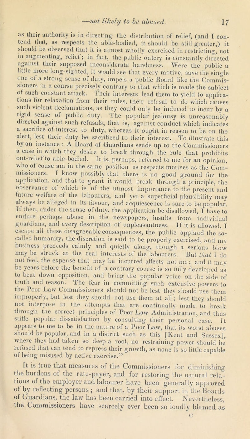 as their authority is in directing’ the distribution of relief, (and I con- tend that, as respects the able-bodied, it should be still greater,) it should be observed that it is almost wholly exercised in restricting, not in augmenting, relief; in fact, the public outcry is constantly directed against their supposed inconsiderate harshness. Were the public a little more long-sighted, it would see that every motive, save the single one of a strong sense ot duty, impels a public Board like the Commis- sioners in a course precisely contrary to that which is made the subject ot such constant attack. Their interests lead them to yield to applica- tions for relaxation from their rules, their refusal to do which causes such violent declamations, as they could only be induced to incur bv a rigid sense of public duty. The popular jealousy is unreasonably directed against such refusals, that is, against conduct which indicates a sacrifice of interest to duty, whereas it ought in reason to be on the alert, lest their duty be sacrificed to their interest. To illustrate this by an instance : A Board of Guardians sends up to the Commissioners a case in which they desire to break through the rule that prohibits out-rehei to able-bodied. It is, perhaps, referred to me for an opinion, who of couse am in the same position as respects motives as the Com- missioners. I know possibly that there is no good ground for the application, and that to grant it would break through a principle, the observance of which is of the utmost importance to the present and future welfare of the labourers, and yet a superficial plausibility may always be alleged in its favour, and acquiescence is sure to be popular. If then, under the sense of duty, the application be disallowed, I have to endure perhaps abuse in the newspapers, insults from individual guardians, and every description of unpleasantness. If it is allowed, 1 escape all these disagreeable consequences, the public applaud the so- called humanity, the discretion is said to be properly exercised, and mv business proceeds calmly and quietly along, though a serious blow may be struck at the real interests of the labourers. But that I do not feel, the expense that may be incurred affects not me; and it may be years before the benefit of a contrary course is so fully developed as to beat down opposition, and bring the popular voice on the side of truth and reason. The fear in committing such extensive powers to the Poor Law Commissioners should not be lest they should use them improperly, but lest they should not use them at all; lest they should not interpo-e in the attempts that are continually made to break through the correct principles of Poor Law Administration, and thus slide popular dissatisfaction by consulting their personal ease. Jt appears to me to be in the nature of a Poor Law, that its worst abuses should be popular, and in a district such as this [Kent and Sussex], where they had taken so deep a root, no restraining power should be’ refused that can tend to repress their growth, as none is so little capable of being misused by active exercise.” It is true that measures of the Commissioners for diminishinor the burdens of the rate-payer, and for restoring the natural re la” t ions of the employer and labourer have been generally approved of by reflecting persons; and that, by their support in the Boards of Guardians, the law has been carried into effect. Nevertheless, the Commissioners have scarcely ever been so loudly blamed as c