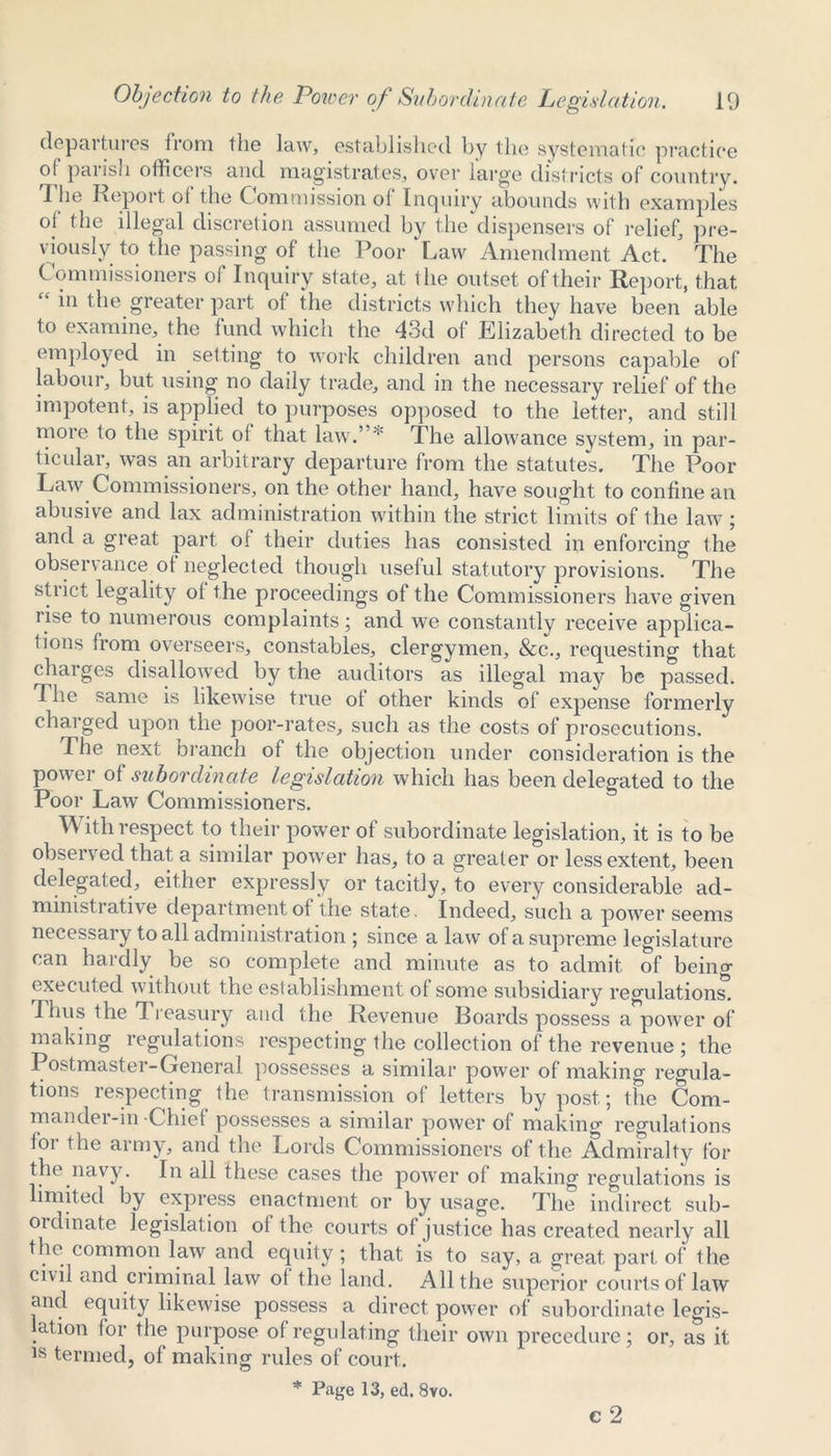 departures from the law, established by the systematic practice of parish officers and magistrates, over large districts of country. The Report of the Commission of Inquiry abounds with examples of1 the illegal discretion assumed by the dispensers of relief, pre- viously to the passing of the Poor Law Amendment Act. The Commissioners of Inquiry state, at the outset of their Report, that. “ in the greater part of the districts which they have been able to examine, the fund which the 43d of Elizabeth directed to be employed in setting to work children and persons capable of labour, but using no daily trade, and in the necessary relief of the impotent, is applied to purposes opposed to the letter, and still more to the spirit oi that law.’ * The allowance system, in par- ticular, was an arbitrary departure from the statutes. The Poor Law Commissioners, on the other hand, have sought to confine an abusive and lax administration within the strict limits of the law; and a great part of their duties has consisted in enforcing the observance of neglected though useful statutory provisions. The strict legality of the proceedings of the Commissioners have given rise to numerous complaints; and we constantly receive applica- tions from overseers, constables, clergymen, &c., requesting that charges disallowed by the auditors as illegal may be passed. The same is likewise true of other kinds of expense formerly charged upon the poor-rates, such as the costs of prosecutions. The next branch of the objection under consideration is the power of subordinate legislation which has been delegated to the Poor Law Commissioners. With respect to their power of subordinate legislation, it is to be observed that a similar power has, to a greater or less extent, been delegated, either expressly or tacitly, to every considerable ad- ministrative department of the state. Indeed, such a power seems necessary to all administration ; since a law of a supreme legislature can hardly be so complete and minute as to admit of beino- executed without the establishment of some subsidiary regulations. Thus the 1 reasury and the Revenue Boards possess a power of making regulations respecting the collection of the revenue ; the Postmaster-General possesses a similar power of making regula- tions respecting the transmission of letters by post.; the Com- mander-in Chief possesses a similar power of making regulations for the army, and the Lords Commissioners of the Admiralty for the navy. In all these cases the power of making regulations is limited by express enactment or by usage. The indirect sub- oi dinate legislat ion of the courts of justice has created nearly all the common law and equity; that is to say, a great part of the civil and criminal law of the land. All the superior courts of law and equity likewise possess a direct power of subordinate legis- ation for the purpose of regulating their own precedure; or, as it is termed, of making rules of court. * Page 13, ed. 8vo. c 2