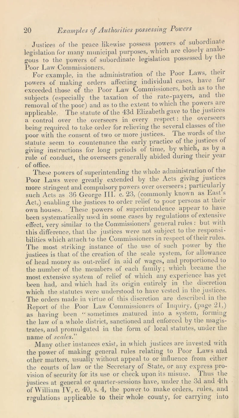 Justices of the peace likewise possess powers of suboidiiiate legislation for many municipal purposes, which are closely ana o- gous to the powers of subordinate legislation possessed by t e Poor Law Commissioners. For example, in the administration of the Poor Laws, then powers of making orders affecting individual cases, ha\e ai exceeded those of the Poor Law Commissioners, both as to the subjects (especially the taxation ot the rate-payers, and t le removal of the poor) and as to the extent to which the poweis aie applicable. The statute of the 43d Elizabeth gave to the justices a control over the overseers in every respect: the o\eiseeis being required to take order for relieving the several classes o( the poor with the consent of two or more justices. The words of the statute seem to countenance the early practice of the justices of giving instructions for long periods of time, by which, as by a rule of conduct, the overseers generally abided during their yeai of office. These powers of superintending the whole administration of the Poor Laws were greatly extended by the Acts giving justices more stringent and compulsory powers over overseers; particulaily such Acts as 36 George III. c. 23, (commonly known as Last s Act,) enabling the justices to order relief to poor persons at. their own houses. These powers of superintendence appear to have been systematically used in some cases by regulations of extensive effect, very similar to the Commissioners’ general rules : but with this difference, that the justices were not subject to the responsi- bilities which attach to the Commissioners in respect ot their rules. The most striking instance ot the use of such power by the justices is that of the creation of the scale system, lor allowance of head money as out-relief in aid ot wages, and proportioned to the number of the members of each family; which became the most extensive system of relief ot which any experience has yet been had, and which had its origin entirely in the discretion which the statutes wrere understood to have vested in the justices. The orders made in virtue of this discretion are described in the Report of the Poor Law Commissioners of Inquiry, (page 21,) as having been “ sometimes matured into a system, forming the law of a whole district, sanctioned and enforced by the magis- trates, and promulgated in the form of local statutes, under the name of scales. Many other instances exist, in which justices are invested with the power of making general rules relating to Poor Laws and other matters, usually without appeal to or influence from either the courts of law or the Secretary of State, or any express pro- vision of security for its use or check upon its misuse. Thus the justices at general or quarter-sessions have, under the 3d and 4th of William IV, c. 40, s. 4, the power to make orders, rules, and regulations applicable to their whole county, tor carrying into