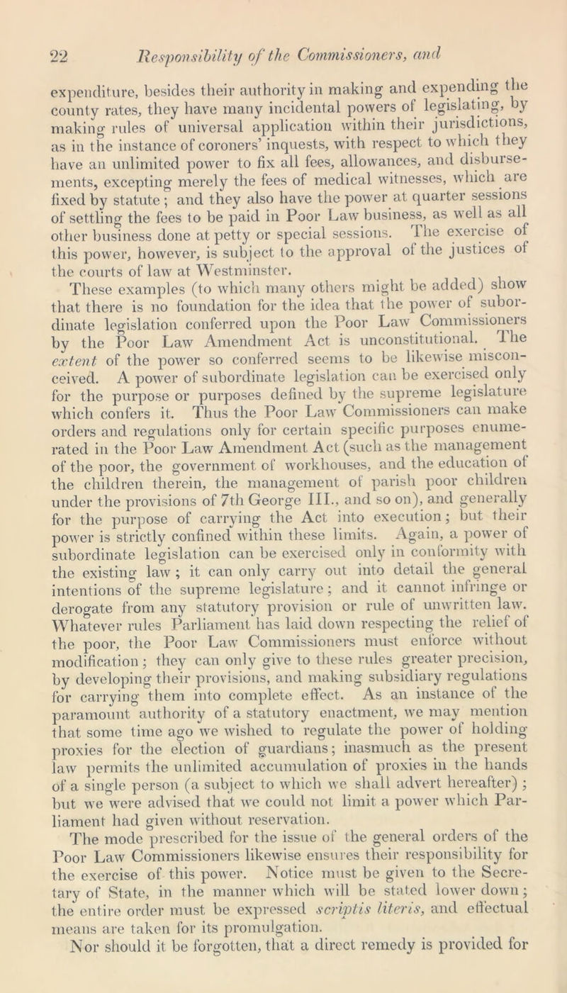 expenditure, besides their authority in making and expending the county rates, they have many incidental powers of legislating, by making rules of universal application within their jurisdictions, as in the instance of coroners’ inquests, with respect to which they have an unlimited power to fix all fees, allowances, and disburse- ments, excepting merely the fees of medical witnesses, which are fixed by statute; and they also have the power at quarter sessions of settling the fees to be paid in Poor Law business, as well as all other business done at petty or special sessions. 1 he exercise of this power, however, is subject to the approval oi the justices of the courts of law at Westminster. These examples (to which many others might be added) show that there is no foundation for the idea that the power of subor- dinate legislation conferred upon the Poor Law Commissions s by the Poor Law Amendment Act is unconstitutional. 1 he extent of the power so conferred seems to be likewise miscon- ceived. A power of subordinate legislation can be exercised only for the purpose or purposes defined by the supreme legislature which confers it. Thus the Poor Law Commissioners can make orders and regulations only for certain specific purposes enume- rated in the Poor Law Amendment Act (such as the management of the poor, the government of workhouses, and the education ot the children therein, the management of parish poor children under the provisions of 7th George III., and so on), and generally for the purpose of carrying the Act into execution; but their power is strictly confined within these limits. Again, a power of subordinate legislation can be exercised only in conformity with the existing law ; it can only carry out into detail the general intentions of the supreme legislature; and it cannot infringe or derogate from any statutory provision or rule of unwritten law. Whatever rules Parliament has laid down respecting the relief of the poor, the Poor Law Commissioners must enforce without modification; they can only give to these rules greater precision, by developing their provisions, and making subsidiary regulations for carrying them into complete effect. As an instance of the paramount authority of a statutory enactment, we may mention that some time ago we wished to regulate the power of holding proxies for the election of guardians; inasmuch as the present law permits the unlimited accumulation of proxies in the hands of a single person (a subject to which we shall advert hereafter) ; but we were advised that we could not limit a power which Par- liament had given without reservation. The mode prescribed for the issue of the general orders of the Poor Law Commissioners likewise ensures their responsibility for the exercise of this power. Notice must be given to the Secre- tary of State, in the manner which will be stated lower down; the entire order must be expressed scriptis Uteris, and effectual means are taken for its promulgation. Nor should it be forgotten, that a direct remedy is provided for