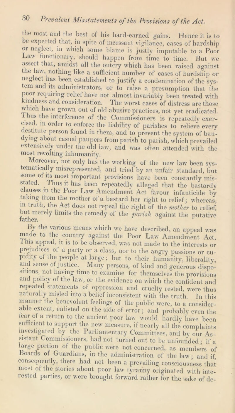 the most and the best of his hard-earned gains. Hence it is to be expected that, in spite of incessant vigilance, cases of hardship 01 neglect, in which some blame is justly imputable to a Poor Law functionary, should happen from time to time. But we asseit that, amidst all the outcry which has been raised against the law, nothing like a sufficient number of cases of hardship or neglect has been established to justify a condemnation of the sys- tem and its administrators, or ito raise a presumption that the poor requiring relief have not almost invariably been treated with lndness and consideration. The worst cases of distress are those which have grown out of old abusive practices, not yet eradicated. 1 hus the interference of the Commissioners is repeatedly exer- cised, in order to enforce the liability of parishes to relieve every destitute person found in them, and to prevent the system of bau- t ying about casual paupers from parish to parish, which prevailed cxtcnsn ely under the old law, and wras often attended with the most revolting inhumanity. Moreover, not only has the working of the new law been sys- tematically misrepresented, and tried by an unfair standard, but some of its most important provisions have been constantly mis- stated. Thus it has been repeatedly alleged that the bastardy clauses in the Poor Law Amendment Act favour infanticide by taking from the mother of a bastard her right to relief; whereas, in truth, the Act does not repeal the right of the mother to relief, but merely limits the remedy of the parish against the putative tamer. By the various means which w^e have described, an appeal was made to the country against the Poor Law Amendment Act. I his appeal, it is to be observed, was not made to the interests or prejudices of a party or a class, nor to the angry passions or cu- pidity of the people at large; but to their humanity, liberality, and sense of justice. Many persons, of kind and generous dispo- sitions not having time to examine for themselves the provisions and policy of the law, or the evidence on which the confident and repeated statements of oppression and cruelty rested, were thus naturally misled into a belief inconsistent w ith the truth. In this manner the benevolent feelings of the public were, to a consider- able extent, enlisted on the side of error; and probably even the fear of a return to the ancient poor law would hardly have been sufficient to support the new measure, if nearly all the complaints investigated by the Parliamentary Committees, and by our As- sistant Commissioners, had not turned out to be unfounded; if a large portion of the public were not concerned, as members of Boards of Guardians, in the administration of the law' • and if consequently, there had not been a prevailing consciousness that most of the stories about poor law tyranny originated with inte- rested parties, or were brought forward rather for the sake of de-