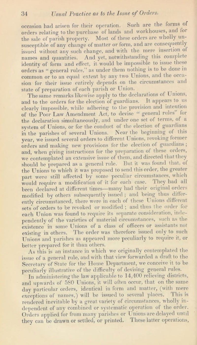 occasion had arisen for their operation. Such are the foims of orders relating to the purchase of lands and workhouses, and foi the sale of parish property. Most of these orders are wholly un- susceptible of any change of matter or form, and are consequently issued without any such change, and with the mere insertion ol names and quantities. And yet, notwithstanding this complete identity of form and effect, it would be impossible to issue these orders as “ general rules,’ as under them nothing is to be done in common or to an equal extent by any two Unions, and the occa- sion for their issue entirely depends on the circumstances and state of preparation of each parish or Union. The same remarks likewise apply to the declarations of Unions, and to the orders for the election of guardians. It appears to us clearly impossible, while adhering to the provision and intention of the Poor Law Amendment Act, to devise “ general rules for the declaration simultaneously, and under one set of terms, of a system of Unions, or for the conduct ol the election ol guardians in the parishes of several Unions. Near the beginning of this year, we issued several orders to different I nions, revoking former orders and making new provisions for the election ol guardians; and, when giving instructions for the preparation ol these oiders, we contemplated an extensive issue of them, and directed that they should be prepared as a general rule. But it was found that, of the Unions to which it was proposed to send this order, the greater part were still affected by some peculiar circumstances, 'which would require a modification of it for each case. J hey had all been declared at different times—many had their original orders modified by others subsequently issued ; and being thus differ- ently circumstanced, there were in each of these Unions different sets of orders to be revoked or modified ; and thus the order for each Union was found to require its separate consideration, inde- pendently of the varieties of material circumstances, such as the existence in some Unions of a class of officers or assistants not existing in others. The order was therefore issued only to such Unions and parishes as appeared more peculiarly to require it, or better prepared for it than others. As this is an instance in which we originally contemplated the issue of a o-eneral rule, and with that view forwarded a draft to the Secretary of State for the Home Department, we conceive it to be peculiarly illustrative of the difficulty of devising general rules. In administering the law applicable to 14,400 relieving districts, and upwards of 580 Unions, it will often occur, that on the same day particular orders, identical in form and matter, (with mere exceptions of names,) will be issued to several places. Ibis is rendered inevitable by a great variety of circumstances, wholly in- dependent of any combined or systematic operation of the order. Orders applied for from many parishes or U nions are delayed until they can be drawn or settled, or printed. These latter operations.