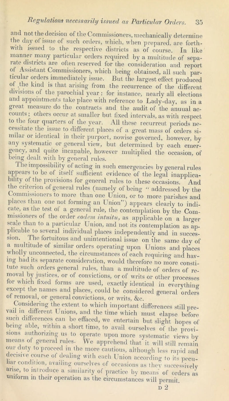 and not the decision of the Commissioners, mechanically determine the day of issue of such orders, which, when prepared, are forth- with issued to the respective districts as of course. In like manner many particular orders required by a multitude of sepa- rate districts are often reserved for the consideration and report of Assistant Commissioners, which being- obtained, all such par- ticular orders immediately issue. But the largest effect produced of .the kind is that arising from the recurrence of the different divisions of the parochial year : for instance, nearly all elections and appointments take place with reference to Lady-day, as in a great measure do the contracts and the audit of the anuual ac- counts , others occur at smaller but fixed intervals, as with respect to the four quarters of the year. All these recurreut periods ne- cessitate the issue to different places of a great mass of orders si- milar or identical in their purport, nowise governed, however, by any systematic or general view, but determined by each emer- gency, and quite incapable, however multiplied the occasion, of being dealt with by general rules. The impossibility of acting in such emergencies by general rules appears to be of itself sufficient evidence of the legal inapplica- bility of the provisions for general rules to these occasions. And the criterion of general rules (namely of being « addressed by the mmmibsioneis to more than one Union, or to more parishes and places than one not forming an Union”) appears clearly to indi- cate, as the test of a general rule, the contemplation by the Com- missioners of the order eodem intuitu, as applicable on a larger scale than to a particular Union, and not its contemplation as ap- plicable to several individual places independently and in succes- sion. The fortuitous and unintentional issue on the same day of a multitude of similar orders operating upon Unions and places wholly unconnected, the circumstances of each requiring and hav- ing had its separate consideration, would therefore no more consti- tute such orders general rules, than a multitude of orders of re- moval by justices, or of convictions, or of writs or other processes for which fixed forms are used, exactly identical in everything except the names and places, could be considered general orders of removal, or general convictions, or writs, &c. Considering the extent to which important differences still pre- vai. 111 different Unions, and the time which must elapse before suen differences can be effaced, we entertain but slight hopes of being able, within a short time, to avail ourselves of the provi- sions authorizing us to operate upon more systematic views by means of general rules- We apprehend that it will still remain our duty to proceed in the more cautious, although less rapid and decisive course ot dealing with each Union according to its pecu- liar condition, availing ourselves of occasions as they successively arise, to introduce a similarity of practice by means of orders as uniform in their operation as the circumstances will permit. d 2