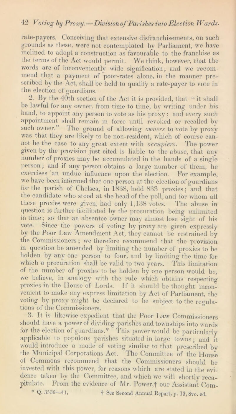 rate-payers. Conceiving that extensive disfranchisements, on such grounds as these, were not contemplated by Parliament, we have inclined to adopt a construction as favourable to the franchise as the terms ol the Act would permit. We think, however, that the words are ol inconveniently wide signification; and we recom- mend that a payment of poor-rates alone, in the manner pre- scribed by the Act, shall be held to qualify a rate-payer to vote in the election of guardians. 2. By the 40th section of the Act it is provided, that “ it shall be lawful for any owner, from time to time, by writing under his hand, to appoint any person to vote as his proxy; and every such appointment shall remain in force until revoked or recalled by such owner.’ The ground of allowing owners to vote by proxy was that they are likely to be non-resident, which of course can- not be the case to any great extent with occupiers. The power given by the provision just cited is liable to the abuse, that any number of proxies may be accumulated in the hands of a single person; and if any person obtains a large number of them, he exercises an undue influence upon the election. For example, we have been informed that one person at the election of guardians for the parish of Chelsea, in 1838, held 833 proxies; and that the candidate who stood at the head of the poll, and for whom all these proxies were given, had only 1,138 votes. The abuse in question is further facilitated by the procuration being unlimited in time; so that an absentee owner may almost lose sight of his vote. Since the powers of voting by proxy are given expressly by the Poor Law Amendment Act, they cannot be restrained by the Commissioners; we therefore recommend that the provision in question be amended by limiting the number of proxies to be holden by any one person to four, and by limiting the time for which a procuration shall be valid to two years. This limitation of the number of proxies to be holden by one person would be, we believe, in analogy with the rule which obtains respecting proxies in the House of Lords. If it should be thought incon- venient to make any express limitation by Act of Parliament, the voting by proxy might be declared to be subject to the regula- tions of the Commissioners. 3. It is likewise expedient that the Poor Law Commissioners should have a power of dividing parishes and townships into wards for the election of guardians.* This power would be particularly applicable to populous parishes situated in large towns; and it would introduce a mode of voting similar to that prescribed by the Municipal Corporations Act. The Committee of the House of Commons recommend that the Commissioners should be invested with this power, for reasons which are stated in the evi- dence taken by the Committee, and which we will shortly reca- pitulate. From the evidence of Mr. Power,f our Assistant Com- Q. 353G—41. f See Second Annual Report, p. 13, 8vo. ed.