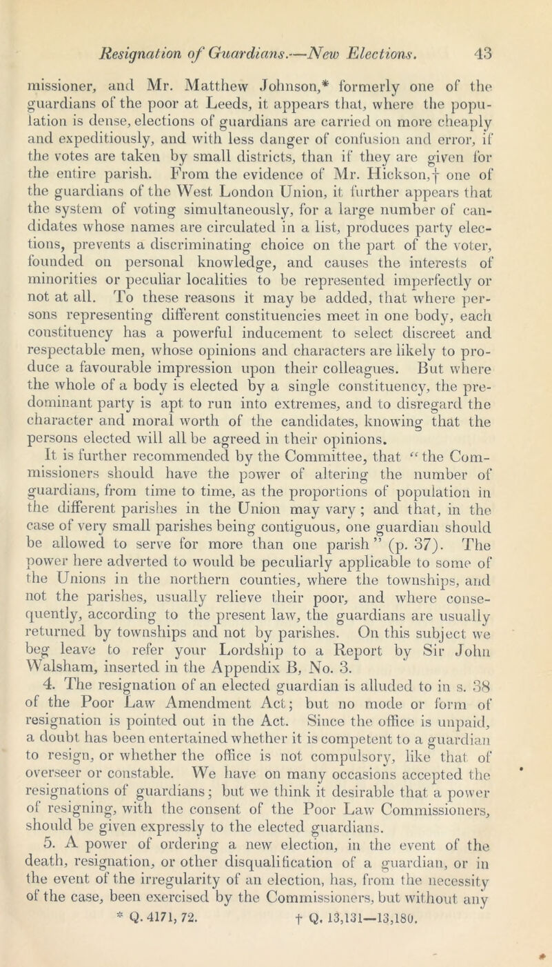 missioner, and Mr. Matthew Johnson,* formerly one of the guardians of the poor at Leeds, it appears that, where the popu- lation is dense, elections of guardians are carried on move cheaply and expeditiously, and with less danger of confusion and error, if the votes are taken by small districts, than if they are given for the entire parish. From the evidence of Mr. Hickson,-}- one of the guardians of the West London Union, it further appears that the system of voting simultaneously, for a large number of can- didates whose names are circulated in a list, produces party elec- tions, prevents a discriminating choice on the part of the voter, founded on personal knowledge, and causes the interests of minorities or peculiar localities to be represented imperfectly or not at all. To these reasons it may be added, that where per- sons representing different constituencies meet in one body, each constituency has a powerful inducement to select discreet and respectable men, whose opinions and characters are likely to pro- duce a favourable impression upon their colleagues. But where the whole of a body is elected by a single constituency, the pre- dominant party is apt to run into extremes, and to disregard the character and moral worth of the candidates, knowing that the persons elected will all be agreed in their opinions. It is further recommended by the Committee, that “ the Com- missioners should have the power of altering the number of guardians, from time to time, as the proportions of population in the different parishes in the Union may vary; and that, in the case of very small parishes being contiguous, one guardian should be allowed to serve for more than one parish” (p. 37). The power here adverted to would be peculiarly applicable to some of the Unions in the northern counties, where the townships, and not the parishes, usually relieve their poor, and where conse- quently, according to the present law, the guardians are usually returned by townships and not by parishes. On this subject we beg leave to refer your Lordship to a Report by Sir John Walsham, inserted in the Appendix B, No. 3. 4. The resignation of an elected guardian is alluded to in s. 38 of the Poor Law Amendment Act; but no mode or form of resignation is pointed out in the Act. Since the office is unpaid, a doubt has been entertained whether it is competent to a guardian to resign, or whether the office is not compulsory, like that of overseer or constable. We have on many occasions accepted the resignations of guardians; but we think it desirable that a power ol resigning, with the consent of the Poor Law Commissioners, should be given expressly to the elected guardians. 5. A power of ordering a new election, in the event of the death, resignation, or other disqualification of a guardian, or in the event ol the irregularity of an election, has, from the necessity ot the case, been exercised by the Commissioners, but without any * Q. 4171, 72. f Q. 13,131—13,180.