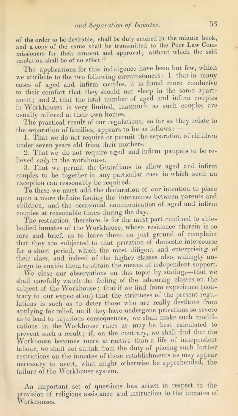 and Separation of Inmates. of the order to be desirable, shall be duly entered in the minute book, and a copy of the same shall be transmitted to the Poor Law Com- missioners for their consent and approval; without which the said resolution shall be of no elfect.” The applications for this indulgence have been but lew, which we attribute to the two following circumstances : 1. that in many cases of aged and infirm couples, it is found more conducive to their comfort that they should not sleep in the same apart- ment; and 2. that the total number of aged and infirm couples in Workhouses is very limited, inasmuch as such couples are usually relieved at their own homes. The practical result of our regulations, so far as they relate to the separation of families, appears to be as follows : 1. That we do not require or permit the separation ot children under seven years old from their mothers. 2. That we do not require aged and infirm paupers to be re- lieved only in the workhouse. 3. That we permit the Guardians to allow aged and infirm couples to be together in any particular case in which such an exception can reasonably be required. To these we must add the declaration of our intention to place upon a more definite footing the intercourse between parents and children, and the occasional communication ol aged and infirm couples at reasonable times during the day. The restriction, therefore, is for the most part confined to able- bodied inmates of the Workhouse, whose residence therein is so rare and brief, as to leave them no just ground ol complaint that they are subjected to that privation of domestic intercourse for a short period, which the most diligent and enterprising ot their class, and indeed of the higher classes also, willingly un- dergo to enable them to obtain the means ol independent support. We close our observations on this topic by stating, that we shall carefully watch the feeling of the labouring classes on the subject of the Workhouse ; that if we find from experience fcon- trary to our expectation) that the strictness ol the present regu- lations is such as to deter those who are really destitute from applying for relief, until they have undergone privations so severe as to lead to injurious consequences, we shall make such modifi- cations in the Workhouse rules as may be best calculated to prevent such a result; if, on the contrary, we shall find that the Workhouse becomes more attractive than a life ot independent labour, we shall not shrink from the duty ot placing such further restrictions on the inmates of these establishments as may appear necessary to avert, what might otherwise be apprehended, the failure of the Workhouse system. An important set of questions has arisen in respect to the provision of religious assistance and instruction to the inmates of Workhouses.