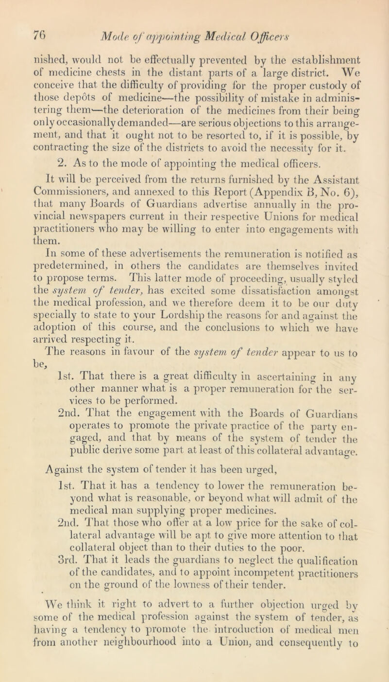 Mode of appointing Medical Officers nished, would not be effectually prevented by the establishment of medicine chests in the distant parts of a large district. We conceive that the difficulty of providing for the proper custody of those depots of medicine—the possibility of mistake in adminis- tering them'—the deterioration of the medicines from their being only occasionally demanded—are serious objections to this arrange- ment, and that it ought not to be resorted to, if it is possible, by contracting the size of the districts to avoid the necessity for it. 2. As to the mode of appointing the medical officers. It will be perceived from the returns furnished by the Assistant Commissioners, and annexed to this Report (Appendix B, No. 6), that many Boards of Guardians advertise annually in the pro- vincial newspapers current in their respective Unions for medical practitioners who may be willing to enter into engagements with them. In some of these advertisements the remuneration is notified as predetermined, in others the candidates are themselves invited to propose terms. This latter mode of proceeding, usually styled the system of tender, has excited some dissatisfaction amongst the medical profession, and we therefore deem it to be our duty specially to state to your Lordship the reasons for and against the adoption of this course, and the conclusions to which we have arrived respecting it. The reasons in favour of the system of tender appear to us to be, 1st. That there is a great difficulty in ascertaining in any other manner what is a proper remuneration for the ser- vices to be performed. 2nd. That the engagement with the Boards of Guardians operates to promote the private practice of the party en- gaged, and that by means of the system of tender the public derive some part at least of this collateral advantage. Against the system of tender it has been urged, 1st. That it has a tendency to lower the remuneration be- yond what is reasonable, or beyond what will admit of the medical man supplying proper medicines. 2nd. That those who offer at a low price for the sake of col- lateral advantage will be apt, to give more attention to that collateral object than to their duties to the poor. 3rd. That it leads the guardians to neglect the qualification of the candidates, and to appoint incompetent practitioners on the ground of the lowness of their tender. We think it right to advert to a further objection urged by some of the medical profession against the system of tender, as having a tendency to promote the introduction of medical men from another neighbourhood into a Union, and consequently to