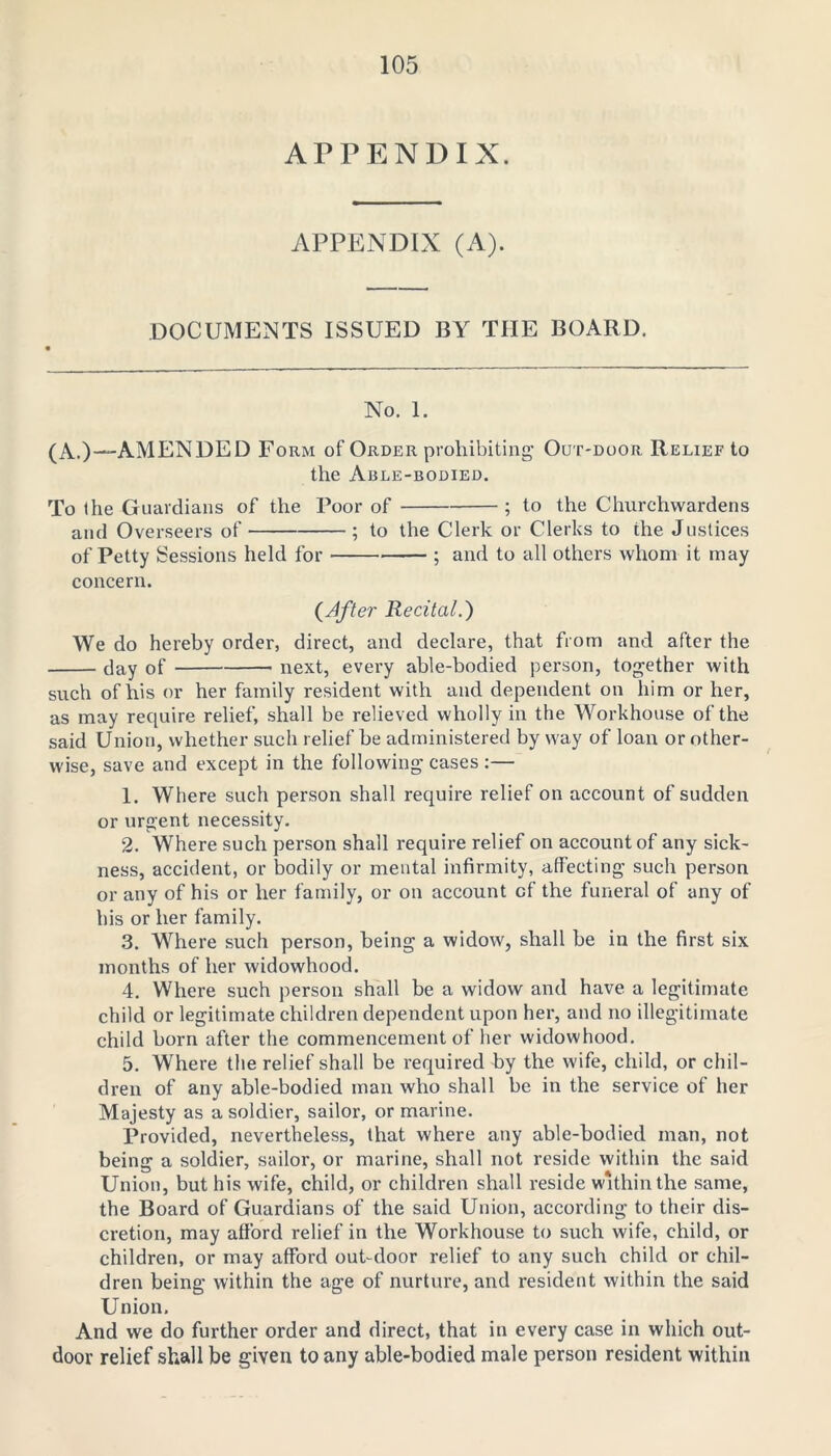 APPENDIX. APPENDIX (A). DOCUMENTS ISSUED BY THE BOARD. No. 1. (A.)--AMENDED Form of Order prohibiting Out-door Relief to the Able-bodied. To the Guardians of the Poor of ; to the Churchwardens and Overseers of ; to the Clerk or Clerks to the Justices of Petty Sessions held for ; and to all others whom it may concern. (After Recital.) We do hereby order, direct, and declare, that from and after the day of next, every able-bodied person, together with such of his or her family resident with and dependent on him or her, as may require relief, shall be relieved wholly in the Workhouse of the said Union, whether such relief be administered by way of loan or other- wise, save and except in the following cases :— 1. Where such person shall require relief on account of sudden or urgent necessity. 2. Where such person shall require relief on account of any sick- ness, accident, or bodily or mental infirmity, affecting such person or any of his or her family, or on account of the funeral of any of his or her family. 3. Where such person, being a widow, shall be in the first six months of her widowhood. 4. Where such person shall be a widow and have a legitimate child or legitimate children dependent upon her, and no illegitimate child born after the commencement of her widowhood. 5. Where the relief shall be required by the wife, child, or chil- dren of any able-bodied man who shall be in the service of her Majesty as a soldier, sailor, or marine. Provided, nevertheless, that where any able-bodied man, not being a soldier, sailor, or marine, shall not reside within the said Union, but his wife, child, or children shall reside within the same, the Board of Guardians of the said Union, according to their dis- cretion, may afford relief in the Workhouse to such wife, child, or children, or may afford out-door relief to any such child or chil- dren being within the age of nurture, and resident within the said Union. And we do further order and direct, that in every case in which out- door relief shall be given to any able-bodied male person resident within