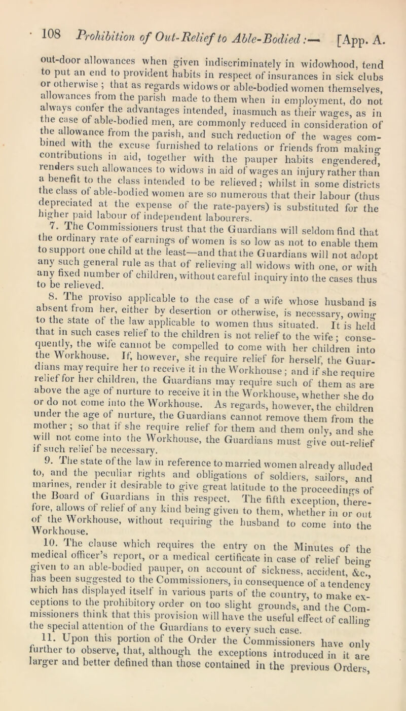 out-door allowances when given indiscriminately in widowhood, tend to put an end to provident habits in respect of insurances in sick clubs or ot lenvise , that as regards widows or able-bodied women themselves, a lowanees from the parish made to them when in employment, do not a wajs confer the advantages intended, inasmuch as their wages, as in the case ot able-bodied men, are commonly reduced in consideration of tlie allowance from the parish, and such reduction of the wa^es com- bined with the excuse furnished to relations or friends from making contributions in aid, together with the pauper habits engendered” renders such allowances to widows in aid of wages an injury rather than a benefit to the class intended to be relieved; whilst in some districts he class ot able-bodied women are so numerous that their labour (thus depreciated at the expense of the rate-payers) is substituted for the higher paid labour of independent labourers. 7. The Commissioners trust that the Guardians will seldom find that the ordinary rate of earnings of women is so low as not to enable them to support one child at the least—and that the Guardians will not adopt any such general rule as that of relieving all widows with one, or with any fixed number of children, without careful inquiry into the cases thus to be relieved. S. Ihe proviso applicable to the case of a wife whose husband is absent from her either by desertion or otherwise, is necessary, owin<r to the state of the law applicable to women thus situated. It is held that in such cases relief to the children is not relief to the wife ; conse- quently, the wife cannot be compelled to come with her children into the Workhouse. Jf, however, she require relief for herself the Guar- dians may require her to receive it in the Workhouse ; and if she require relief for her children, the Guardians may require such of them as are above the age of nurture to receive it in the Workhouse, whether she do or do not come into the Workhouse. As regards, however, the children under the age of nurture, the Guardians cannot remove them from the mother; so that if she require relief for them and them only, and she will not come into the Workhouse, the Guardians must give out-relief if such relief be necessary. 9. The state of the law in reference to married women already alluded to, and the peculiar rights and obligations of soldiers, sailors and marines, render it desirable to give great latitude to the proceeding of the Board of Guardians in this respect. The fifth exception, there- fore, allows of relief of any kind being given to them, whether in or out of the Workhouse, without requiring the husband to come into the Workhouse. 1°. The clause which requires the entry on the Minutes of the medical officer s report, or a medical certificate in case of relief bein<r given to an able-bodied pauper, on account of sickness, accident &c? has been suggested to the Commissioners, in consequence of a tendency which has displayed itself in various parts of the country, to make ex- ceptions to the prohibitory order on too slight grounds, and the Com- missioners think that this provision will have the useful effect of calling the special attention of the Guardians to every such case * ° 11. Upon this portion of the Order the Commissioners have only urther to observe, that, although the exceptions introduced in it are larger and better defined than those contained in the previous Orders