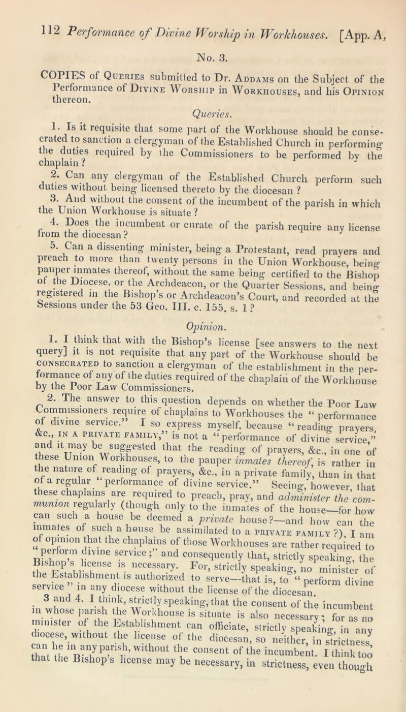 No. 3. COPIES of Queries submitted to Dr. Addams on the Subject of the 1 ei for nuance of Divine Worship in Workhouses, and his Opinion thereon. Queries. 1. Is it requisite that some part of the Workhouse should be conse- crated to sanction a clergyman of the Established Church in performing the duties required by the Commissioners to be performed by the chaplain: J 2. Can any clergyman of the Established Church perform such duties without being licensed thereto by the diocesan ? 3. And without the consent of the incumbent of the parish in which the Union Workhouse is situate? 4. Does the incumbent or curate of the parish require any license irom the diocesan ? 5. Can a dissenting minister, being a Protestant, read prayers and preach to more than twenty persons in the Union Workhouse, being pauper inmates thereof, without the same being certified to the Bishop ot the Diocese, or the Archdeacon, or the Quarter Sessions, and beino’ registered in the Bishop’s or Archdeacon’s Court, and recorded at the Sessions under the 53 Geo. III. c. 155. s. 1 ? Opinion. 1. I think that with the Bishop’s license [see answers to the next query] it is not requisite that any part of the Workhouse should be consecrated to sanction a clergyman of the establishment in the per- formance of any of I he duties required of the chaplain of the Workhouse by the Poor Law Commissioners. 2. The answer to this question depends on whether the Poor Law Commissioners require of chaplains to Workhouses the “ performance of divine service.” I so express myself, because “reading prayers c , in A private family,” is not a “performance of divine service ” and it may be suggested that the reading of prayers, &e., in one of these Union Workhouses, to the pauper inmates thereof is rather in the nature of reading of prayers, &c., in a private family, than in that of a regular performance of divine service.” Seeing, however, that these chaplains are required to preach, pray, and administer the com- munion regularly (though only to the inmates of the house-for how can such a house be deemed a private house?—and how can the inmates of such a house be assimilated to a private family ?) I am of opinion that the chaplains of those Workhouses are rather required to perform divine service ; and consequently that, strictly speaking, the Bishop s license is necessary. For, strictly speaking, no minister of lie Establishment is authorized to serve—that is, to “ perform divine service in any diocese without the license of the diocesan . 3 , 4l 1 t.hinIk’ strictly speaking, that the consent of the incumbent in whose parish the Workhouse is situate is also necessary- for as no minister of the Establishment can officiate, strictly speakinc, in‘a ° diocese, without the license of the diocesan, so neither, in strictness thaUhe'IL“yPf,,*»wlthout tlie ^nsent of the incumbent. I think too that the Bishop s license may be necessary, in strictness, even though