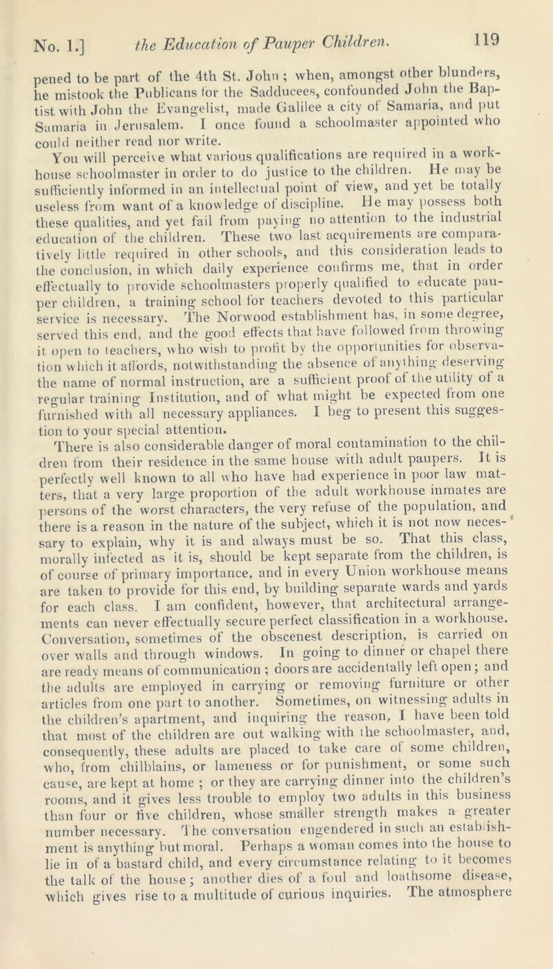 pened to be part of the 4tli St. John ; when, amongst other blunders, he mistook the Publicans for the Sadducees, confounded John the Bap- tist with John the Evangelist, made Galilee a city ot Samaria, and put Samaria in Jerusalem.  I once found a schoolmaster appointed who could neither read nor write. You will perceive what various qualifications are required in a work- house schoolmaster in order to do justice to the children. He may be sufficiently informed in an intellectual point ot view, and yet be totally useless from want of a knowledge ot discipline. He may possess both these qualities, and yet fail from paying no attention to the industrial education of the children. These two last acquirements are compara- tively little required in other schools, and this consideration leads to the conclusion, in which daily experience confirms me, that in order effectually to provide schoolmasters properly qualified to educate pau- per children, a training school for teachers devoted to this particular service is necessary. The Norwood establishment has, in some degree, served this end, and the good effects that have followed from throwing it open to teachers, who wish to profit by the opportunities for observa- tion which it affords, notwithstanding the absence of anything deserving the name of normal instruction, are a sufficient proof of the utility of a regular training Institution, and of what might be expected from one furnished with all necessary appliances. I beg to present this sugges- tion to your special attention. There is also considerable danger of moral contamination to the chil- dren from their residence in the same house with adult paupers. It is perfectly well known to all who have had experience in poor law mat- ters, that a very large proportion of the adult workhouse inmates aie persons of the worst characters, the very refuse of the population, and there is a reason in the nature ot the subject, which it is not now neces- sary to explain, why it is and always must be so. That this class, morally infected as it is, should be kept separate from the children, is of course of primary importance, and in every Union workhouse means are taken to provide for this end, by building separate wards and yards for each class. I am confident, however, that architectural arrange- ments can never effectually secure perfect classification in a woikhouse. Conversation, sometimes of the obscenest description, is caiiied on over walls and through windows. In going to dinner oi chapel theie are ready means ot communication ; ooorsare accidentally left open, and the adults are employed in carrying or removing furniture or other articles from one part to another. Sometimes, on witnessing adults in the children’s apartment, and inquiring the reason, I have been told that most of the children are. out walking with the schoolmaster, and, consequently, these adults are placed to take care of some children, who, from chilblains, or lameness or for punishment, or some such cause, are kept at home ; or they are carrying dinner into the children’s rooms, and it gives less trouble to employ two adults in this business than four or five children, whose smaller strength makes a gieatei number necessary, i he conversation engendered in such an estabish- ment is anything but moral. Perhaps a woman comes into the house to lie in of a bastard child, and every circumstance relating to it becomes the talk of the house; another dies of a foul and loathsome disease, which *rives rise to a multitude of curious inquiries. The atmospheie