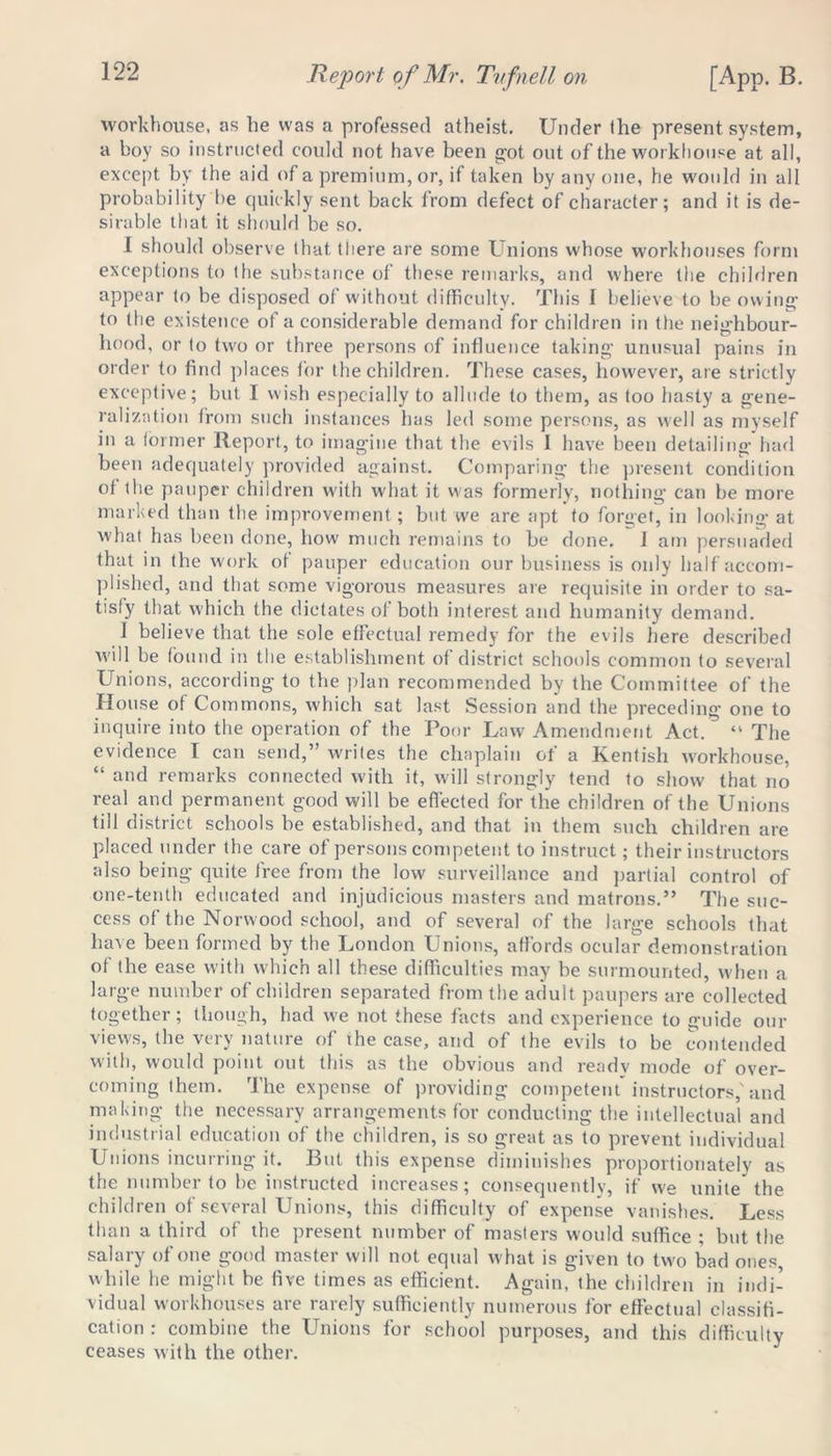 workhouse, as he was a professed atheist. Under the present system, a boy so instructed could not have been gut out of the workhouse at all, except by the aid of a premium, or, if taken by any one, he would in all probability be quickly sent back from defect of character; and it is de- sirable that it should be so. I should observe that the re are some Unions whose workhouses form exceptions to the substance of these remarks, and where the children appear to be disposed of without difficulty. This 1 believe to be owing to the existence of a considerable demand for children in the neighbour- hood, or to two or three persons of influence taking unusual pains in order to find places for the children. These cases, however, are strictly exceptive; but I wish especially to allude to them, as too hasty a gene- ralization from such instances has led some persons, as well as myself in a former Report, to imagine that the evils I have been detailing had been adequately provided against. Comparing the present condition of the pauper children with what it was formerly, nothing can be more marked than the improvement; but we are apt to forget, in looking at what has been done, how much remains to be done, i am persuaded that in the work of pauper education our business is only half accom- plished, and that some vigorous measures are requisite in order to sa- tisfy that which the dictates of both interest and humanity demand. 1 believe that the sole effectual remedy for the evils here described will be found in the establishment of district schools common to several Unions, according to the plan recommended by the Committee of the House of Commons, which sat last Session and the preceding one to inquire into the operation of the Poor Law Amendment Act. “ The evidence I can send,” writes the chaplain of a Kentish workhouse, “ and remarks connected with it, will strongly tend to show that no real and permanent good will be effected for the children of the Unions till district schools be established, and that in them such children are placed under the care of persons competent to instruct; their instructors also being quite free from the low surveillance and partial control of one-tenth educated and injudicious masters and matrons.” The suc- cess of the Norwood school, and of several of the large schools that have been formed by the London Unions, affords ocular demonstration of the ease with which all these difficulties may be surmounted, when a large number of children separated from the adult paupers are collected together; though, had we not these facts and experience to guide our views, the very nature of the case, and of the evils to be contended with, would point out this as the obvious and ready mode of over- coming them. The expense of providing competent instructors,'and making the necessary arrangements for conducting the intellectual and industrial education of the children, is so great as to prevent individual Unions incurring it. But this expense diminishes proportionately as the number to be instructed increases; consequently, if we unite the children of several Unions, this difficulty of expense vanishes. Less than a third of the present number of masters would suffice ; but the salary of one good master will not equal what is given to two bad ones, while he might be five times as efficient. Again, the children in indi- vidual workhouses are rarely sufficiently numerous for effectual classifi- cation : combine the Unions for school purposes, and this difficulty ceases with the other.