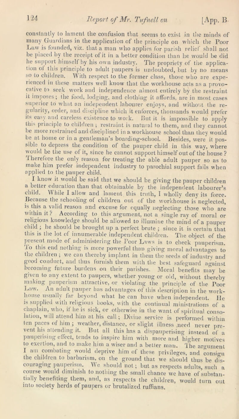 constantly to lament the confusion that seems to exist in the minds of many Guardians in the application of the principle on which the Poor Law is founded, viz. that a man who applies for parish relief shall not be placed by the receipt of it in a better condition than he w'ould be did lie support himself by his own industry. The propriety of the applica- tion of this principle to adult paupers is undoubted, but by no means so to children. With respect to the former class, those who are expe- rienced in these matters well know that the workhouse acts as a provo- cative to seek work and independence almost entirely by the restraint it imposes; the food, lodging’, and clothing it affords, are in most cases superior to what an independent labourer enjoys, and without the re- gularity, order, and discipline which it enforces, thousands would prefer its easy and careless existence to work. But it is impossible to apply this principle to children ; restraint is natural to them, and they cannot be more restrained and disciplined in a workhouse school than they would be at home or in a gentleman’s boarding-school. Besides, were it pos- sible to depress the condition of the pauper child in this way, where would be the use of it, since he cannot support himself out of the house ? .therefore the only reason for treating the able adult pauper so as to make him prefer independent industry to parochial support fails when applied to the pauper child. I know it would be said that w'e should be giving the pauper children a better education than that obtainable by the independent labourer’s child. While I allow and lament this truth, I wholly deny its force. Because the schooling of children out of the workhouse is neglected, is this a valid reason and excuse for equally neglecting those who are within it? According to this argument, not a single ray of moral or religious knowledge should be allowed to illumine the mind of a pauper child; he should be brought up a perfect brute ; since it is certain that this is the lot of innumerable independent children. The object of the pie sent mode of administering the 1 oor Laws is to check pauperism. To this end nothing is more powerful than giving moral advantages to the childien ; we can thereby implant in them the seeds of industry and good conduct, and thus furnish them with the best safeguard ao-ainst becoming future burdens on their parishes. Moral benefits may be given to any extent to paupers, whether young or old, without thereby making pauperism attractive, or violating the principle of the Poor Lawn An adult pauper has advantages of this description in the work- house usually far beyond what he can have when independent. He is supplied with religious books, with the continual ministrations of a chaplain, who, if lie is sick, or otherwise in the want of spiritual conso- lation, will attend him at his call; Divine service is performed within ten paces of him; weather, distance, or slight illness .need never pre- vent his attending it. But all this has a dispauperising instead of a panpeiising edect, tends to inspire him with more and higher motives to exertion, and to make him a wiser and a better man. The argument I am combating would deprive him of these privileges, and consign the children to barbarism, on the ground that we should thus be dis- couraging pauperism. We should not; but as respects adults such a course would diminish to nothing the small chance we have of substan- tially benefiting them, and, as respects the children, would turn out mto society herds of paupers or brutalized ruffians.