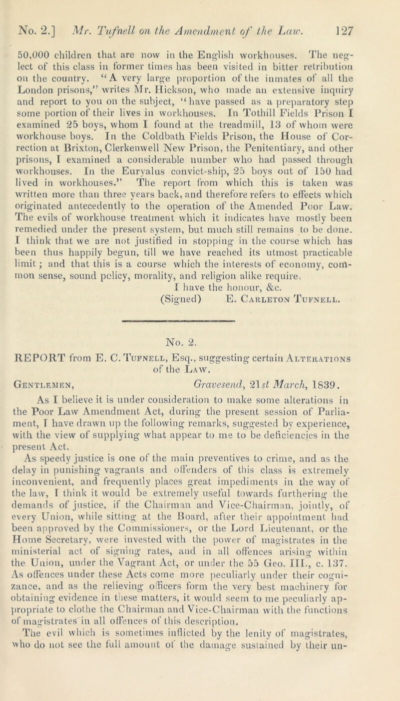 50,000 children that are now in the English workhouses. The neg- lect of this class in former times has been visited in bitter retribution on the country. “A very large proportion of the inmates of all the London prisons,” writes Mr. Hickson, who made an extensive inquiry and report to you on the subject, “have passed as a preparatory step some portion of their lives in workhouses. In Tothill Fields Prison I examined 25 boys, whom I found at the treadmill, 13 of whom were workhouse boys. In the Coldbath Fields Prison, the House of Cor- rection at Brixton, Clerkenwell New Prison, the Penitentiary, and other prisons, I examined a considerable number who had passed through workhouses. In the Euryalus convict-ship, 25 boys out of 150 had lived in workhouses.” The report from which this is taken was written more than three years back, and therefore refers to effects which originated antecedently to the operation of the Amended Poor Law. The evils of workhouse treatment which it indicates have mostly been remedied under the present system, but much still remains to be done. I think that we are not justified in stopping in the course which has been thus happily begun, till we have reached its utmost practicable limit; and that this is a course which the interests of economy, com- mon sense, sound policy, morality, and religion alike require, I have the honour, &c. (Signed) E. Carleton Tufnell. No. 2. REPORT from E. C. Tufnell, Esq., suggesting certain Alterations of the Law. Gentlemen, Gravesend, 2\st March, 1S39. As I believe it is under consideration to make some alterations in the Poor Law Amendment Act, during the present session of Parlia- ment, I have drawn up the following remarks, suggested bv experience, with the view of supplying what appear to me to be deficiencies in the present Act. As speedy justice is one of the main preventives to crime, and as the delay in punishing vagrants and offenders of this class is extremely inconvenient, and frequently places great impediments in the way of the law, I think it would be extremely useful towards furthering the demands of justice, if the Chairman and Vice-Chairman, jointly, of every Union, while sitting at the Board, after their appointment had been approved by the Commissioners, or the Lord Lieutenant, or the Home Secretary, were invested with the power of magistrates in the ministerial act of signing rates, and in all offences arising within the Union, under the Vagrant Act, or under the 55 Geo. III., c. 137. As offences under these Acts come more peculiarly under their cogni- zance, and as the relieving officers form the very best machinery for obtaining evidence in these matters, it would seem to me peculiarly ap- propriate to clothe the Chairman and Vice-Chairman with the functions of magistrates in all offences of this description. The evil which is sometimes inflicted by the lenity of magistrates, who do not see the full amount of the damage sustained by their un-