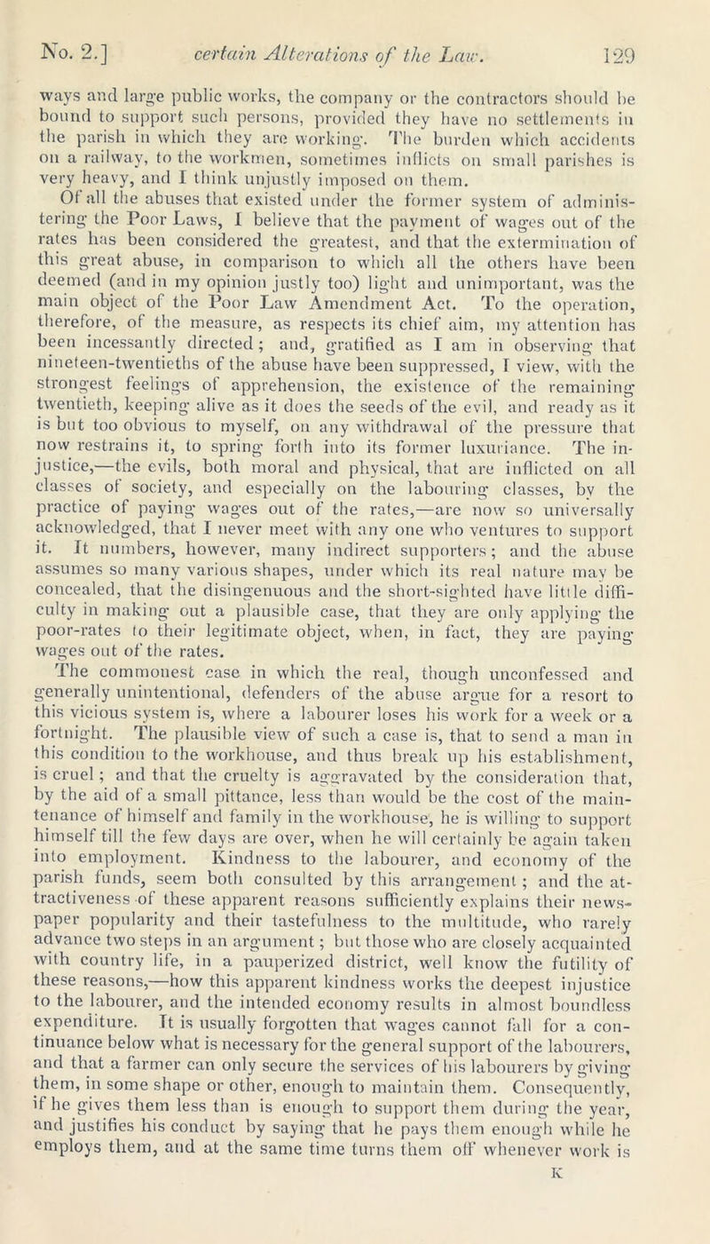 ways and large public works, the company or the contractors should he bound to support such persons, provided they have no settlements in the parish in which they are working. The burden which accidents on a railway, to the workmen, sometimes inflicts on small parishes is very heavy, and I think unjustly imposed on them. Of all the abuses that existed under the former system of adminis- tering the Poor Laws, I believe that the payment of wages out of the rates has been considered the greatest, and that the extermination of this great abuse, in comparison to which all the others have been deemed (and in my opinion justly too) light and unimportant, was the main object of the Poor Law Amendment Act. To the operation, therefore, of the measure, as respects its chief aim, my attention has been incessantly directed ; and, gratified as I am in observing that nineteen-twentieths of the abuse have been suppressed, I view, with the strongest feelings of apprehension, the existence of the remaining twentieth, keeping alive as it does the seeds of the evil, and ready as it is but too obvious to myself, on any withdrawal of the pressure that now restrains it, to spring forlh into its former luxuriance. The in- justice,—the evils, both moral and physical, that are inflicted on all classes of society, and especially on the labouring classes, bv the practice of paying wages out of the rates,—are now so universally acknowledged, that I never meet with any one who ventures to support it. It numbers, however, many indirect supporters; and the abuse assumes so many various shapes, under which its real nature may be concealed, that the disingenuous and the short-sighted iiave little diffi- culty in making out a plausible case, that they are only applying the poor-rates to their legitimate object, when, in fact, they are paying- wages out of the rates. The commonest case in which the real, though unconfessed and generally unintentional, defenders of the abuse argue for a resort to this vicious system is, where a labourer loses his work for a week or a fortnight. The plausible view of such a case is, that to send a man in this condition to the workhouse, and thus break up his establishment, is cruel; and that the cruelty is aggravated by the consideration that, by the aid of a small pittance, less than would be the cost of the main- tenance of himself and family in the workhouse, he is willing to support himself till the few days are over, when he will certainly be again taken into employment. Kindness to the labourer, and economy of the parish funds, seem both consulted by this arrangement; and the at- tractiveness of these apparent reasons sufficiently explains their news- paper popularity and their tastefulness to the multitude, who rarely advance two steps in an argument; but those who are closely acquainted with country life, in a pauperized district, well know the futility of these reasons,—how this apparent kindness works the deepest injustice to the labourer, and the intended economy results in almost boundless expenditure. Tt is usually forgotten that wages cannot fall for a con- tinuance below what is necessary for the general support of the labourers, and that a farmer can only secure the services of his labourers by giving them, in some shape or other, enough to maintain them. Consequently, if he gives them less than is enough to support them during the year, and justifies his conduct by saying that he pays them enough while he employs them, and at the same time turns them off whenever work is K