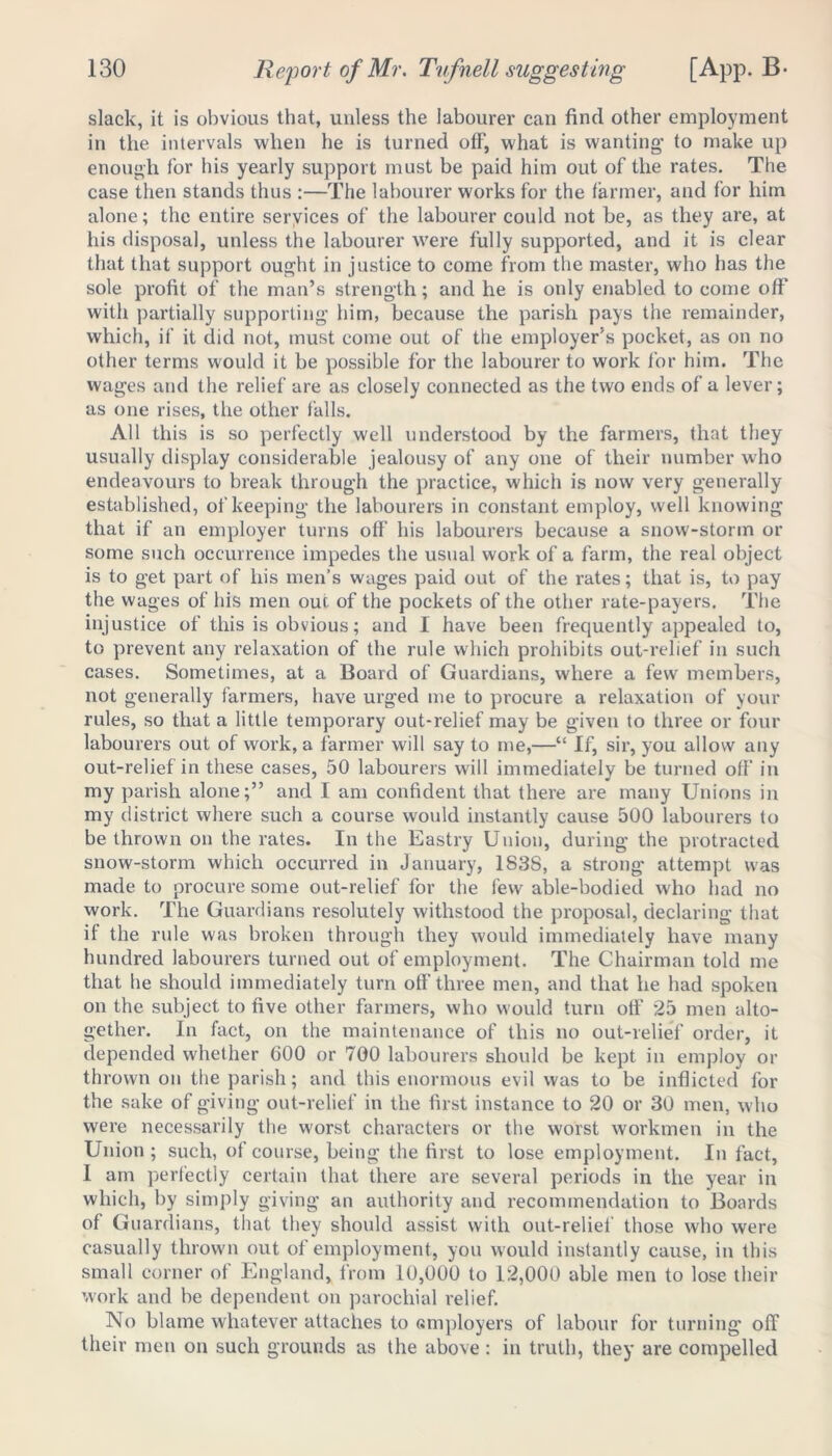 slack, it is obvious that, unless the labourer can find other employment in the intervals when he is turned off, what is wanting’ to make up enough for his yearly support must be paid him out of the rates. The case then stands thus :—The labourer works for the farmer, and for him alone; the entire services of the labourer could not he, as they are, at his disposal, unless the labourer were fully supported, and it is clear that that support ought in justice to come from the master, who has the sole profit of the man’s strength; and he is only enabled to come off with partially supporting him, because the parish pays the remainder, which, if it did not, must come out of the employer’s pocket, as on no other terms would it be possible for the labourer to work for him. The wages and the relief are as closely connected as the two ends of a lever; as one rises, the other falls. All this is so perfectly well understood by the farmers, that they usually display considerable jealousy of any one of their number who endeavours to break through the practice, which is now very generally established, of keeping the labourers in constant employ, well knowing that if an employer turns off his labourers because a snow-storm or some such occurrence impedes the usual work of a farm, the real object is to get part of his men’s wages paid out of the rates; that is, to pay the wages of his men out of the pockets of the other rate-payers. The injustice of this is obvious; and I have been frequently appealed to, to prevent any relaxation of the rule which prohibits out-relief in such cases. Sometimes, at a Board of Guardians, where a few members, not generally farmers, have urged me to procure a relaxation of your rules, so that a little temporary out-relief may be given to three or four labourers out of work, a farmer will say to me,—“ If, sir, you allow any out-relief in these cases, 50 labourers will immediately be turned off in my parish alone;” and I am confident that there are many Unions in my district where such a course would instantly cause 500 labourers to be thrown on the rates. In the Eastry Union, during the protracted snow-storm which occurred in January, 183S, a strong attempt was made to procure some out-relief for the few able-bodied who had no work. The Guardians resolutely withstood the proposal, declaring that if the rule was broken through they would immediately have many hundred labourers turned out of employment. The Chairman told me that he should immediately turn off three men, and that he had spoken on the subject to five other farmers, who would turn off 25 men alto- gether. In fact, on the maintenance of this no out-relief order, it depended whether 600 or 700 labourers should be kept in employ or thrown on the parish; and this enormous evil was to be inflicted for the sake of giving out-relief in the first instance to 20 or 30 men, who were necessarily the worst characters or the worst workmen in the Union ; such, of course, being the first to lose employment. In fact, I am perfectly certain that there are several periods in the year in which, by simply giving an authority and recommendation to Boards of Guardians, that they should assist with out-relief those who were casually thrown out of employment, you would instantly cause, in this small corner of England, from 10,000 to 12,000 able men to lose their work and be dependent on parochial relief. No blame whatever attaches to «mployers of labour for turning off their men on such grounds as the above: in truth, they are compelled