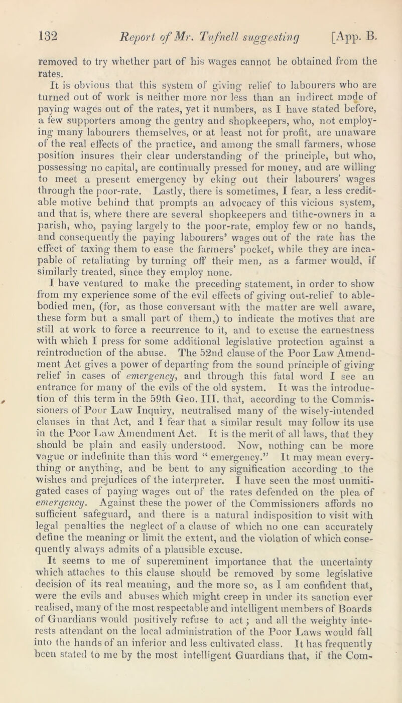 removed to try whether part of his wages cannot be obtained from the rates. It is obvious that this system of giving relief to labourers who are turned out of work is neither more nor less than an indirect mode of paying wages out of the rates, yet it numbers, as I have stated before, a few supporters among the gentry and shopkeepers, who, not employ- ing many labourers themselves, or at least not for profit, are unaware of the real effects of the practice, and among the small farmers, whose posit ion insures their clear understanding of the principle, but who, possessing no capital, are continually pressed for money, and are willing to meet a present emergency by eking out their labourers’ wages through the poor-rate. Lastly, there is sometimes, I fear, a less credit- able motive behind that prompts an advocacy of this vicious system, and that is, where there are several shopkeepers and tithe-owners in a parish, who, paying largely to the poor-rate, employ few or no hands, and consequently the paying labourers’ wages out of the rate has the effect of taxing them to ease the farmers’ pocket, while they are inca- pable of retaliating by turning off their men, as a farmer would, if similarly treated, since they employ none. I have ventured to make the preceding statement, in order to show from my experience some of the evil effects of giving out-relief to able- bodied men, (for, as those conversant with the matter are well aware, these form but a small part of them,) to indicate the motives that are still at work to force a recurrence to it, and to excuse the earnestness with which I press for some additional legislative protection against a reintroduction of the abuse. The 52nd clause of the Poor Law Amend- ment Act gives a power of departing from the sound principle of giving relief in cases of emergency, and through this fatal word I see an entrance for many of the evils of the old system. It was the introduc- tion of this term in the 59th Geo. III. that, according to the Commis- sioners of Poor Law Inquiry, neutralised many of the wisely-intended clauses in that Act, and I fear that a similar result may follow its use in the Poor Law Amendment Act. It is the merit of all laws, that they should be plain and easily understood. Now, nothing can be more vague or indefinite than this word “ emergency.” It may mean every- thing or anything, and be bent to any signification according to the wishes and prejudices of the interpreter. 1 have seen the most unmiti- gated cases of paying wages out of the rates defended on the plea of emergency. Against these the power of the Commissioners affords no sufficient safeguard, and there is a natural indisposition to visit with legal penalties the neglect of a clause of which no one can accurately define the meaning or limit the extent, and the violation of which conse- quently always admits of a plausible excuse. It seems to me of supereminent importance that the uncertainty which attaches to this clause should be removed by some legislative decision of its real meaning, and the more so, as I am confident that, were the evils and abuses which might creep in under its sanction ever realised, many of the most respectable and intelligent members of Boards of Guardians would positively refuse to act; and all the weighty inte- rests attendant on the local administration of the Poor Laws would fall into the hands of an inferior and less cultivated class. It has frequently been stated to me by the most intelligent Guardians that, if the Com-