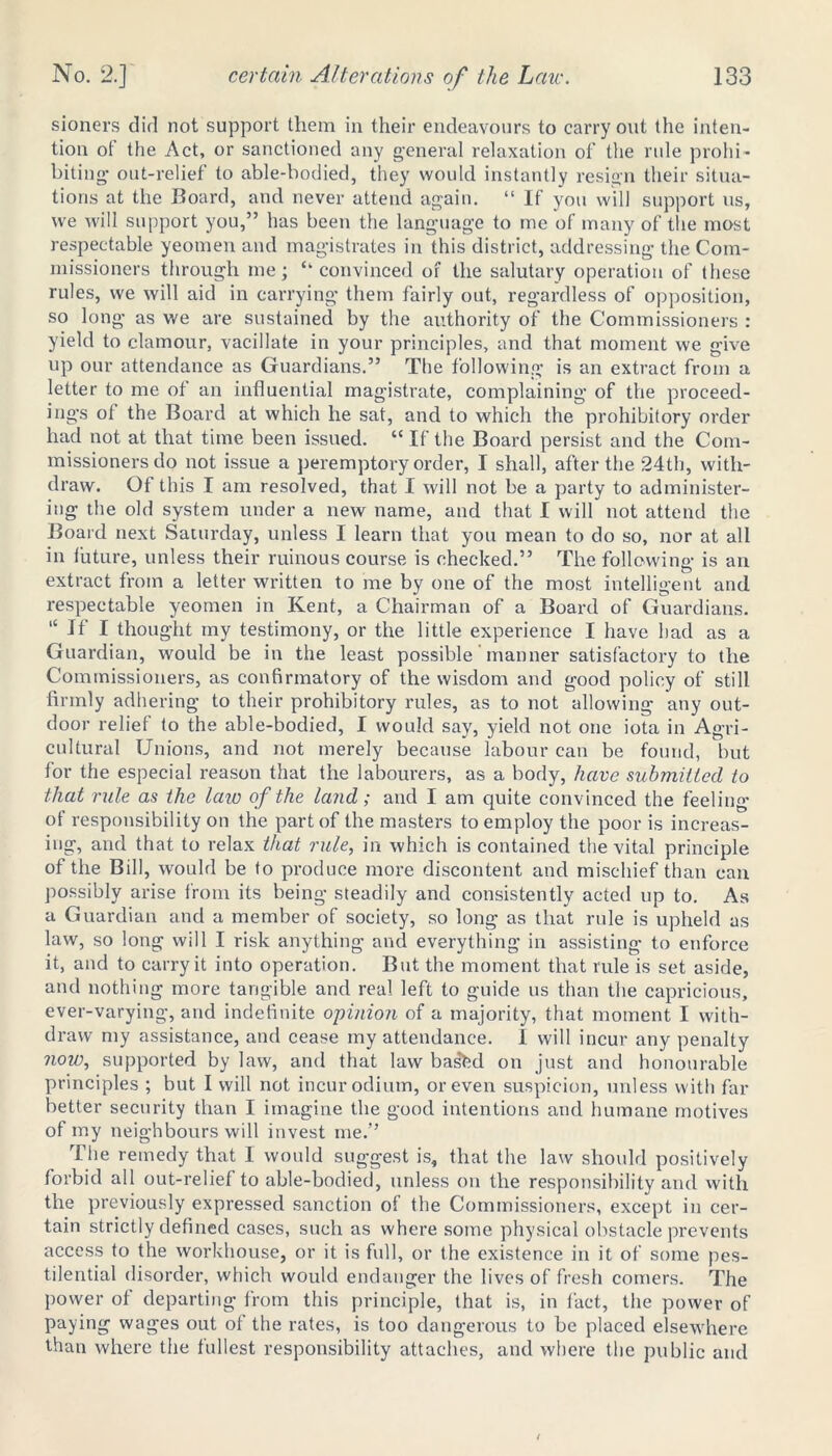 sioners did not support them in their endeavours to carry out the inten- tion of the Act, or sanctioned any general relaxation of the rule prohi- biting out-relief to able-bodied, they would instantly resign their situa- tions at the Board, and never attend again. “ If you will support us, we will support you,” has been the language to me of many of the most respectable yeomen and magistrates in this district, addressing the Com- missioners through me; “convinced or the salutary operation of these rules, we will aid in carrying them fairly out, regardless of opposition, so long as we are sustained by the authority of the Commissioners : yield to clamour, vacillate in your principles, and that moment we give up our attendance as Guardians.” The following is an extract from a letter to me of an influential magistrate, complaining of the proceed- ings of the Board at which he sat, and to which the prohibitory order had not at that time been issued. “ If the Board persist and the Com- missioners do not issue a peremptory order, I shall, after the 24th, with- draw. Of this I am resolved, that I will not be a party to administer- ing the old system under a new name, and that I will not attend the Board next Saturday, unless I learn that you mean to do so, nor at all in future, unless their ruinous course is checked.” The following is an extract from a letter written to me by one of the most intelligent and respectable yeomen in Kent, a Chairman of a Board of Guardians. “ If I thought my testimony, or the little experience I have had as a Guardian, would be in the least possible manner satisfactory to the Commissioners, as confirmatory of the wisdom and good policy of still firmly adhering to their prohibitory rules, as to not allowing any out- door relief to the able-bodied, I would say, yield not one iota in Agri- cultural Unions, and not merely because labour can be found, but for the especial reason that the labourers, as a body, have submitted to that rule as the law of the land; and I am quite convinced the feeling of responsibility on the part of the masters to employ the poor is increas- ing, and that to relax that rule, in which is contained the vital principle of the Bill, would be to produce more discontent and mischief than can possibly arise from its being steadily and consistently acted up to. As a Guardian and a member of society, so long as that rule is upheld as law, so long will I risk anything and everything in assisting to enforce it, and to carry it into operation. But the moment that rule is set aside, and nothing more tangible and real left to guide us than the capricious, ever-varying, and indefinite opinion of a majority, that moment I with- draw my assistance, and cease my attendance. 1 will incur any penalty now, supported by law, and that law basfcd on just and honourable principles ; but I will not incur odium, or even suspicion, unless with far better security than I imagine the good intentions and humane motives of my neighbours will invest me.” The remedy that 1 would suggest is, that the law should positively forbid all out-relief to able-bodied, unless on the responsibility and with the previously expressed sanction of the Commissioners, except in cer- tain strictly defined cases, such as where some physical obstacle prevents access to the workhouse, or it is full, or the existence in it of some pes- tilential disorder, which would endanger the lives of fresh comers. The power of departing from this principle, that is, in fact, the power of paying wages out of the rates, is too dangerous to be placed elsewhere than where the fullest responsibility attaches, and where the public and