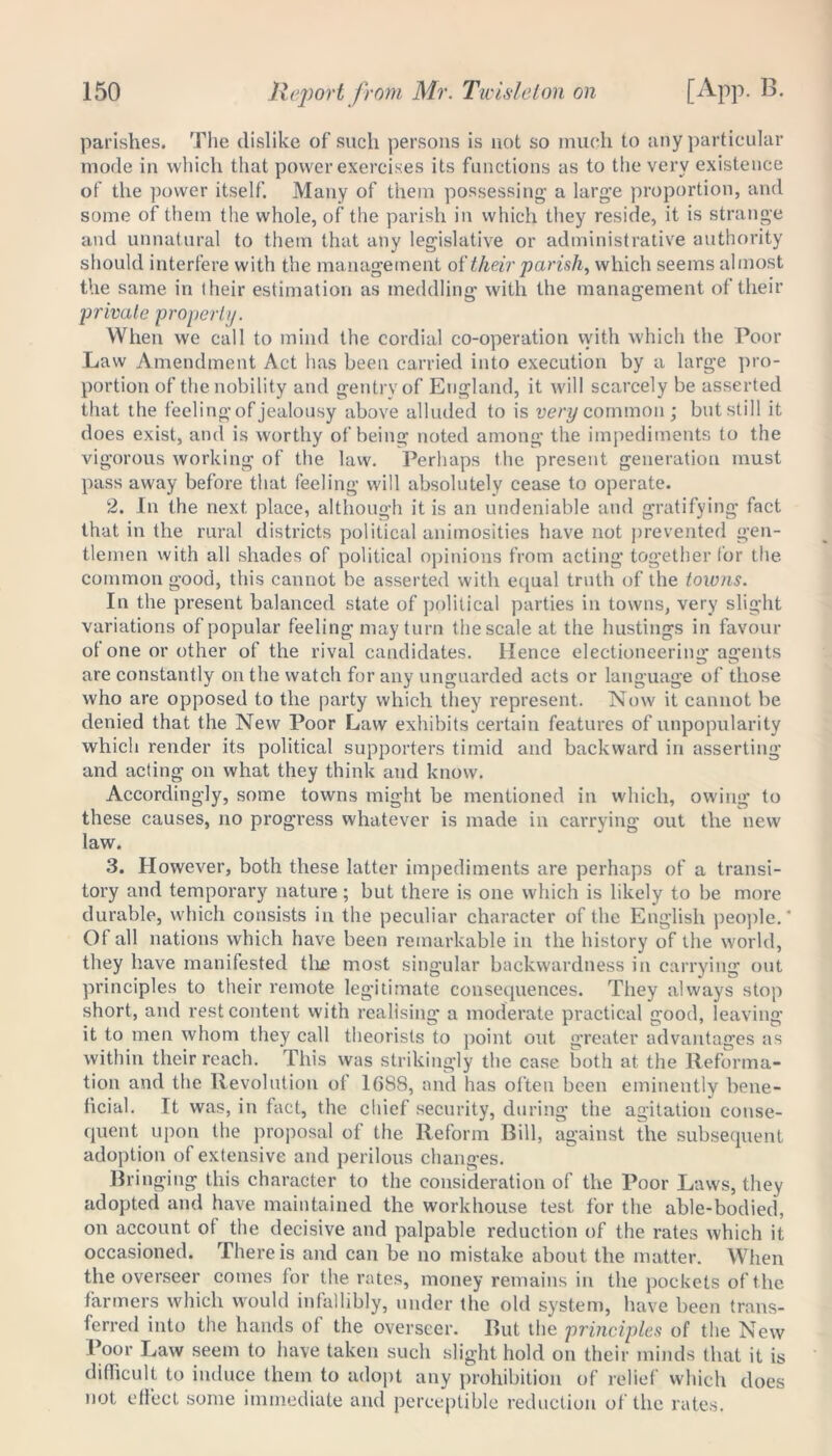 parishes. The dislike of such persons is not so much to any particular mode in which that power exercises its functions as to the very existence of the power itself. Many of them possessing a large proportion, and some of them the whole, of the parish in which they reside, it is strange and unnatural to them that any legislative or administrative authority should interfere with the management of'their parish> which seems almost the same in their estimation as meddling with the management of their private property. When we call to mind the cordial co-operation with which the Poor Law Amendment Act has been carried into execution by a large pro- portion of the nobility and gentry of England, it will scarcely be asserted that the feeling of jealousy above alluded to is very common; but still it does exist, and is worthy of being noted among the impediments to the vigorous working of the law. Perhaps the present generation must pass away before that feeling will absolutely cease to operate. 2. In the next place, although it is an undeniable and gratifying fact that in the rural districts political animosities have not prevented gen- tlemen with all shades of political opinions from acting together lor the common good, this cannot be asserted with equal truth of the towns. In the present balanced state of political parties in towns, very slight variations of popular feeling may turn the scale at the hustings in favour of one or other of the rival candidates. Hence electioneering agents are constantly on the watch for any unguarded acts or language of those who are opposed to the party which they represent. Now it cannot be denied that the New Poor Law exhibits certain features of unpopularity which render its political supporters timid and backward in asserting and acting on what they think and know. Accordingly, some towns might be mentioned in which, owing to these causes, no progress whatever is made in carrying out the new law. 3. However, both these latter impediments are perhaps of a transi- tory and temporary nature; but there is one which is likely to be more durable, which consists in the peculiar character of the English people.' Of all nations which have been remarkable in the history of the world, they have manifested time most singular backwardness in carrying out principles to their remote legitimate consequences. They always stop short, and rest content with realising a moderate practical good, leaving it to men whom they call theorists to point out greater advantages as within their reach. This was strikingly the case both at the Reforma- tion and the Revolution ol 1688, and has often been eminently bene- ficial. It was, in fact, the chief security, during the agitation conse- quent upon the proposal of the Reform Bill, against the subsequent adoption of extensive and perilous changes. Bringing this character to the consideration of the Poor Laws, they adopted and have maintained the workhouse test for the able-bodied, on account of the decisive and palpable reduction of the rates which it occasioned. There is and can be no mistake about the matter. When the overseer comes for the rates, money remains in the pockets of the farmers which would infallibly, under the old system, have been trans- ferred into the hands of the overseer. But the principles of the New Poor Law seem to have taken such slight hold on their minds that it is difficult to induce them to adopt any prohibition of relief which does not effect some immediate and perceptible reduction of the rates.