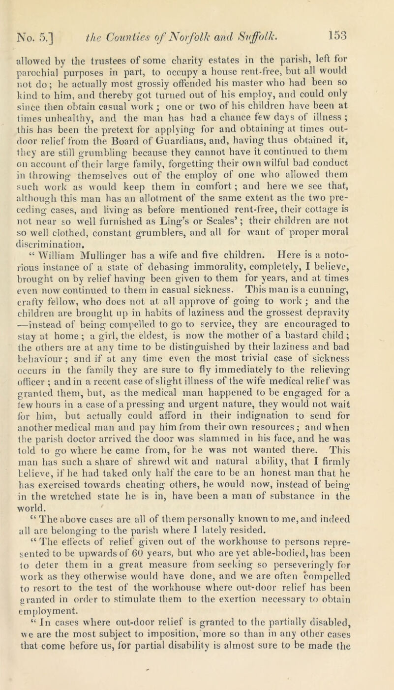 allowed by the trustees of some charity estates in the parish, left tor parochial purposes in part, to occupy a house rent-free, but all would not do; he actually most grossly offended his master who had been so kind to him, and thereby got turned out of his employ, and could only since then obtain casual work ; one or two ot his children have been at times unhealthy, and the man has had a chance tew days of illness ; this has been the pretext for applying for and obtaining at times out- door relief from the Board of Guardians, and, having thus obtained it, they are still grumbling because they cannot have it continued to them on account of their large family, forgetting their own wilful bad conduct in throwing themselves out of the employ of one who allowed them such work as would keep them in comfort; and here we see that, although this man has an allotment of the same extent as the two pre- ceding cases, and living as before mentioned rent-free, their cottage is not near so well furnished as Ling’s or Scales’; their children are not so well clothed, constant grumblers, and all for want of proper moral discri mination. “ William Mullinger has a wife and five children. Here is a noto- rious instance of a state of debasing immorality, completely, I believe, brought on by relief having been given to them for years, and at times even now continued to them in casual sickness. This man is a cunning, crafty fellow, who does not at all approve of going to work ; and the children are brought up in habits of laziness and the grossest depravity .—instead of being compelled to go to service, they are encouraged to stay at home ; a girl, the eldest, is now the mother of a bastard child ; the others are at any time to be distinguished by their laziness and bad behaviour ; and if at any time even the most trivial case of sickness occurs in the family they are sure to fly immediately to the relieving officer ; and in a recent case ofslight illness of the wife medical relief was granted them, but, as the medical man happened to be engaged for a tew hours in a ease of a pressing and urgent nature, they would not wait tor him, but actually could afford in their indignation to send for another medical man and pay him from their own resources; and when the parish doctor arrived the door was slammed in his face, and he was told to go where he came from, for he was not wanted there. This man has such a share of shrewd wit and natural ability, that I firmly believe, if he had taked only half the care to be an honest man that he has exercised towards cheating others, he would now, instead of being in the wretched state he is in, have been a man of substance in the world. “ The above cases are all of them personally known to me, and indeed all are belonging to the parish where I lately resided. “ The effects of relief given out of the workhouse to persons repre- sented to be upwards of 60 years, but who are yet able-bodied, has been to deter them in a great measure from seeking so perseveringly for work as they otherwise would have done, and we are often compelled to resort to the test of the workhouse where out-door relief has been granted in order to stimulate them to the exertion necessary to obtain employment. “ In cases where out-door relief is granted to the partially disabled, we are the most subject to imposition, more so than in any other cases that come before us, for partial disability is almost sure to be made the