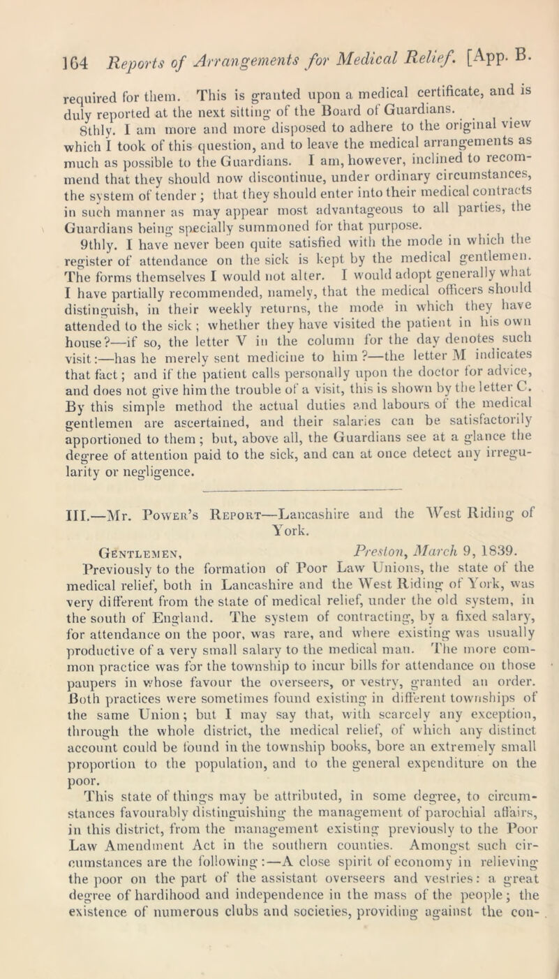 required for them. This is granted upon a medical certificate, and is duly reported at the next sitting of the Board of Guardians. 8thly. I am more and more disposed to adhere to the original view which I took of this question, and to leave the medical arrangements as much as possible to the Guardians. I am, however, inclined to recom- mend that they should now discontinue, under ordinary circumstances, the system of tender ; that they should enter into their medical contiacts in such manner as may appear most advantageous to all parties, the Guardians being specially summoned for that purpose. 9thly. I have never been quite satisfied with the mode in which the register of attendance on the sick is kept by the medical gentlemen. The forms themselves I would not alter. I would adopt generally what I have partially recommended, namely, that the medical officers should distinguish, in their weekly returns, the mode in which they have attended to the sick ; whether they have visited the patient in his own house?—if so, the letter V in the column for the day denotes such visit:—has he merely sent medicine to him?—the letter M indicates that fact; and if the patient calls personally upon the doctor tor advice, and does not give him the trouble ot a visit, this is shown by the letter C . By this simple method the actual duties and labours ot the medical gentlemen are ascertained, and their salaries can be satisfactorily apportioned to them ; but, above all, the Guardians see at a glance the degree of attention paid to the sick, and can at once detect any irregu- larity or negligence. III.—Mr. Power’s Report—Lancashire and the West Riding of York. Gentlemen, Preston, March 9, 1839. Previously to the formation of Poor Law Unions, the state of the medical relief, both in Lancashire and the West Riding of York, was very different from the state of medical relief, under the old system, in the south of England. The system of contracting, by a fixed salary, for attendance on the poor, was rare, and where existing was usually productive of a very small salary to the medical man. The more com- mon practice was for the township to incur bills for attendance on those paupers in whose favour the overseers, or vestry, granted an order. Both practices were sometimes found existing in different townships of the same Union; but I may say that, with scarcely any exception, through the whole district, the medical relief, of which any distinct account could be found in the township books, bore an extremely small proportion to the population, and to the general expenditure on the poor. This state of things may be attributed, in some degree, to circum- stances favourably distinguishing the management of parochial affairs, in this district, from the management existing previously to the Poor Law Amendment Act in the southern counties. Amongst such cir- eumstances are the following :—A close spirit of economy in relieving the poor on the part of the assistant overseers and vestries: a great degree of hardihood and independence in the mass of the people; the existence of numerous clubs and societies, providing against the con-