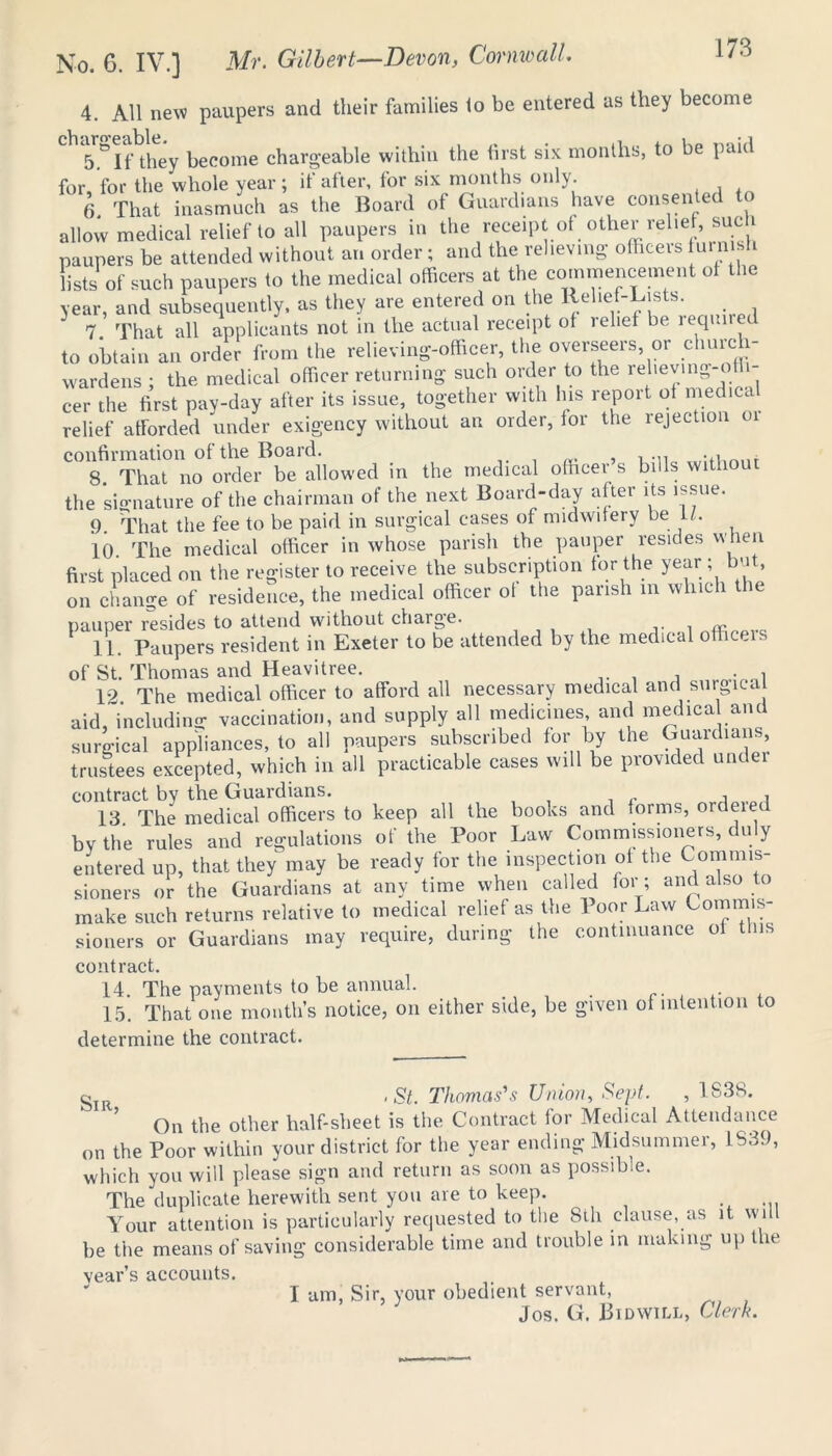 4. All new paupers and their families lo be entered as they become 5^1 f they become chargeable within the first six months, to be paid for, for the whole year ; if after, for six months only. 6 That inasmuch as the Board of Guardians have consen e allow medical relief to all paupers in the receipt of other relief, such paupers be attended without an order; and the relieving officers furni i lists of such paupers to the medical officers at the commencement of the year, and subsequently, as they are entered on the Relief-Lists. 3 7. That all applicants not in the actual receipt of relief be lequi e to obtain an order from the relieving-officer, the overseers, or church- wardens ; the medical officer returning such order to the relieving-offi- cer the first pay-day after its issue, together with Ins report of medica relief afforded under exigency without an order, for the rejection oi confirmation of the Board. , t 8. That no order be allowed in the medical officer s bills without the signature of the chairman of the next Board-day after its issue. 9. That the fee to be paid in surgical cases of midwifery be If. 10. The medical officer in whose parish the pauper resides when first placed on the register to receive the subscription for the year ; but, on change of residence, the medical officer of the parish m which the pauper resides to attend without chaige. Tim 11. Paupers resident in Exeter to be attended by the medical officers of St. Thomas and Heavitree. 12 The medical officer to afford all necessary medical and surgical aid, including vaccination, and supply all medicines and medica and surgical appliances, to all paupers subscribed for by the Guaidun., trustees excepted, which in all practicable cases will be provided under contract by the Guardians. , . i„ i 13. The medical officers to keep all the books and forms, ordeiet by the rules and regulations of the Poor Law Commissioners, duly entered up, that they may be ready for the inspection of the Commis- sioners or the Guardians at any time when called for; and also to make such returns relative to medical relief as the Poor Law Commis- sioners or Guardians may require, during the continuance of tins contract. 14. The payments to be annual. . 15. That one month’s notice, on either side, be given of intention to determine the contract. gIR - St. Thomas's Union, Sept. , 1838. On the other half sheet is the Contract for Medical Attendance on the Poor within your district for the year ending Midsummer, 1839, which you will please sign and return as soon as possible. The duplicate herewith sent you are to keep. Your attention is particularly requested to the 8th clause, as it will be the means of saving considerable time and trouble in making up the vear’s accounts. I am, Sir, your obedient servant, Jos. G. Bid will, Clerk.