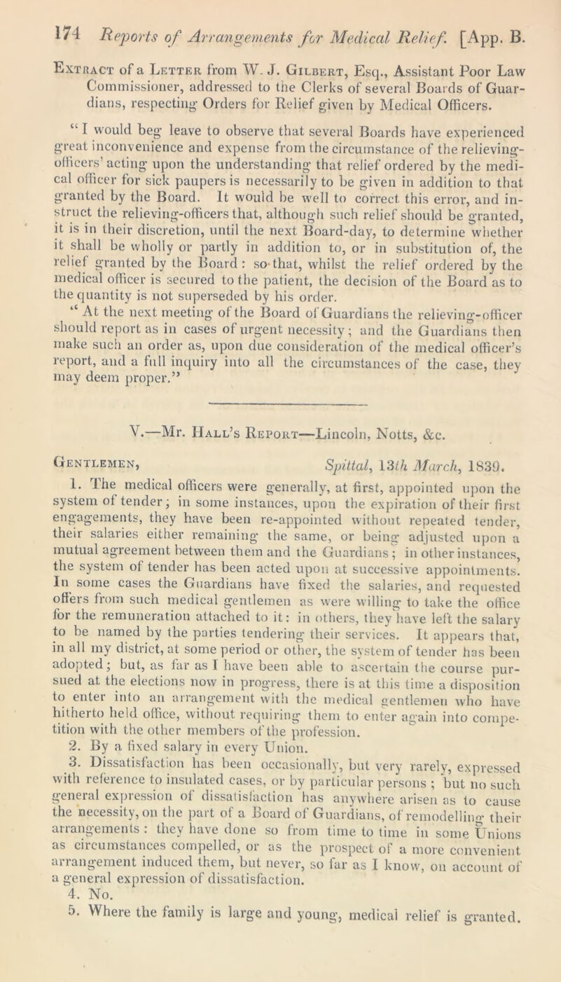 Extract of a Letter from W. J. Gilbert, Esq., Assistant Poor Law Commissioner, addressed to the Clerks of several Boards of Guar- dians, respecting- Orders for Relief given by Medical Officers. tl I would beg leave to observe that several Boards have experienced great inconvenience and expense from the circumstance of the relieving- officers’acting upon the understanding that relief ordered by the medi- cal officer for sick paupers is necessarily to be given in addition to that granted by the Board. It would be well to correct this error, and in- struct the relieving-officers that, although such relief should be granted, it is in their discretion, until the next Board-day, to determine whether it shall be wholly or partly in addition to, or in substitution of, the relief granted by the Board: so-that, whilst the relief ordered by the medical officer is secured to the patient, the decision of the Board as to the quantity is not superseded by his order. At the next meeting of the Board of Guardians the relieving-officer should report as in cases of urgent necessity; and the Guardians then make such an order as, upon due consideration of the medical officer’s report, and a full inquiry into all the circumstances of the case, they may deem proper.” .—Mr. Hall’s Report—Lincoln, Notts, &c. Gentlemen, Spittal, 13Ih March, 1839. 1. I he medical officers were generally, at first, appointed upon the system of tender; in some instances, upon the expiration of their first engagements, they have been re-appointed without repeated tender, their salaries either remaining the same, or being adjusted upon a mutual agreement between them and the Guardians ; in other instances, the system of tender has been acted upon at successive appointments. In some cases the Guardians have fixed the salaries, and requested offers from such medical gentlemen as were willing to take the office for the remuneration attached to it: in others, they have left the salary to be named by the parties tendering their services. It appears that, in all my district, at some period or other, the system of tender has been adopted; but, as far as I have been able to ascertain the course pur- sued at the elections now in progress, there is at this time a disposition to enter into an arrangement with the medical gentlemen who have hitherto held office, without requiring them to enter again into compe- tition with the other members of the profession. 2. By a fixed salary in every Union. 3. Dissatisfaction has been occasionally, but very rarely, expressed with reference to insulated cases, or by particular persons ; but no such general expression of dissatisfaction has anywhere arisen as to cause the necessity, on the part of a Board of Guardians, of remodelling' their arrangements : they have done so from time to time in some Unions as circumstances compelled, or as the prospect of a more convenient arrangement induced them, but never, so far as I know, on account of a general expression of dissatisfaction. 4. No. 5. Where the family is large and young, medical relief is granted.