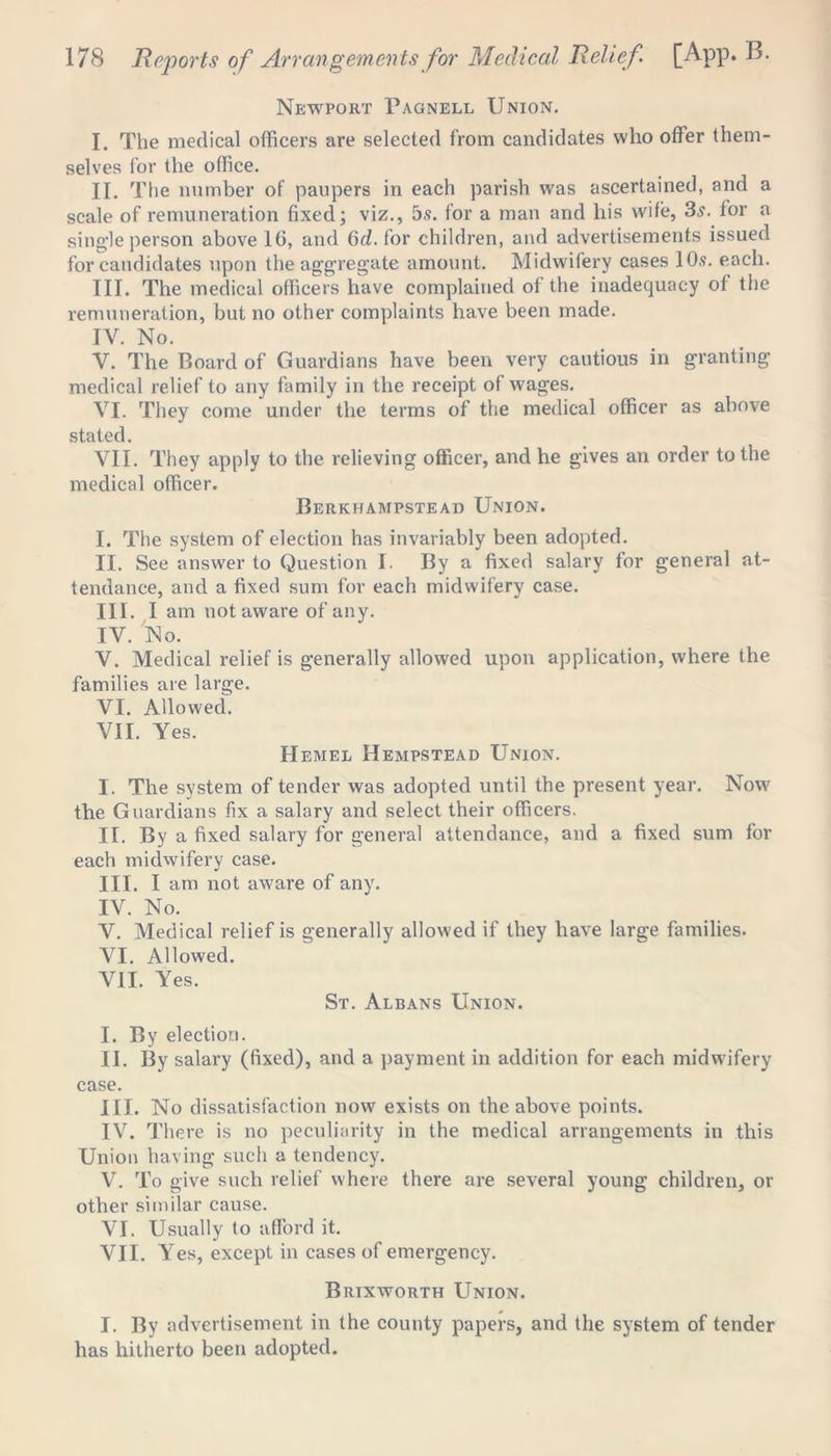 Newport Pagnell Union. I. The medical officers are selected from candidates who offer them- selves for the office. II. The number of paupers in each parish was ascertained, and a scale of remuneration fixed; viz., 5s. for a man and his wife, 3s. for a single person above 10, and 6d. for children, and advertisements issued for candidates upon the aggregate amount. Midwifery cases 10s. each. III. The medical officers have complained of the inadequacy of the remuneration, but no other complaints have been made. IV. No. Y. The Board of Guardians have been very cautious in granting medical relief to any family in the receipt of wages. YI. They come under the terms of the medical officer as above stated. VII. They apply to the relieving officer, and he gives an order to the medical officer. Berkhampstead Union. I. The system of election has invariably been adopted. II. See answer to Question I. By a fixed salary for general at- tendance, and a fixed sum for each midwifery case. III. I am not aware of any. IV. No. V. Medical relief is generally allowed upon application, where the families are large. VI. Allowed. VII. Yes. Hemel Hempstead Union. I. The system of tender was adopted until the present year. Now the Guardians fix a salary and select their officers. II. By a fixed salary for general attendance, and a fixed sum for each midwifery case. III. I am not aware of any. IV. No. V. Medical relief is generally allowed if they have large families. VI. Allowed. VII. Yes. St. Albans Union. I. By election. II. By salary (fixed), and a payment in addition for each midwifery case. III. No dissatisfaction now exists on the above points. IV. There is no peculiarity in the medical arrangements in this Union having such a tendency. V. To give such relief where there are several young children, or other similar cause. VI. Usually to afford it. VII. Yes, except in cases of emergency. Brixworth Union. I. By advertisement in the county papers, and the system of tender has hitherto been adopted.