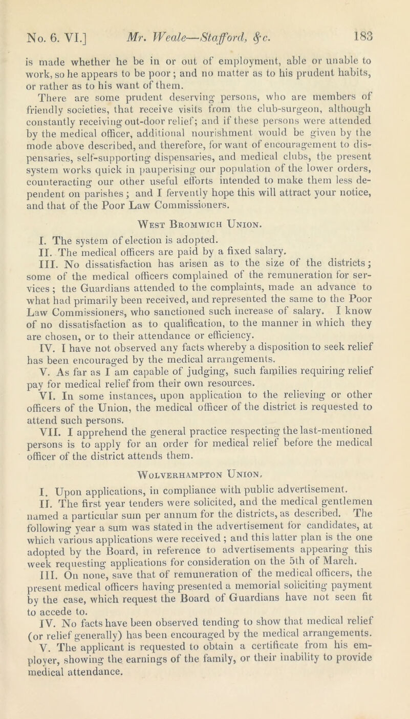 is made whether he be in or out of employment, able or unable to work, so he appears to be poor; and no matter as to his prudent habits, or rather as to his want of them. There are some prudent deserving persons, who are members of friendly societies, that receive visits from the club-surgeon, although constantly receiving out-door relief; and if these persons were attended by the medical officer, additional nourishment would be given by the mode above described, and therefore, for want of encouragement to dis- pensaries, self-supporting dispensaries, and medical clubs, the present system works quick in pauperising our population of the lower orders, counteracting our other useful efforts intended to make them less de- pendent on parishes; and I fervently hope this will attract your notice, and that of the Poor Law Commissioners. West Bromwich Union. I. The system of election is adopted. II. The medical officers are paid by a fixed salary. III. No dissatisfaction has arisen as to the size of the districts; some of the medical officers complained of the remuneration for ser- vices ; the Guardians attended to the complaints, made an advance to what had primarily been received, and represented the same to the Poor Law Commissioners, who sanctioned such increase of salary. I know of no dissatisfaction as to qualification, to the manner in which they are chosen, or to their attendance or efficiency. IV. I have not observed any facts whereby a disposition to seek relief has been encouraged by the medical arrangements. V. As far as I am capable of judging, such families requiring relief pay for medical relief from their own resources. VI. In some instances, upon application to the relieving or other officers of the Union, the medical officer of the district is requested to attend such persons. VII. I apprehend the general practice respecting the last-mentioned persons is to apply for an order for medical relief before the medical officer of the district attends them. Wolverhampton Union, I. Upon applications, in compliance with public advertisement. II. The first year tenders were solicited, and the medical gentlemen named a particular sum per annum for the districts, as described. The following year a sum was stated in the advertisement for candidates, at which various applications were received ; and this latter plan is the one adopted by the Board, in reference to advertisements appearing this week requesting applications for consideration on the 5th of March. III. On none, save that of remuneration of the medical officers, the present medical officers having presented a memorial soliciting payment by the case, which request the Board of Guardians have not seen fit to accede to. IV. No facts have been observed tending to show that medical relief (or relief generally) has been encouraged by the medical arrangements. V. The applicant is requested to obtain a certificate from his em- ployer, showing the earnings of the family, or their inability to provide medical attendance.