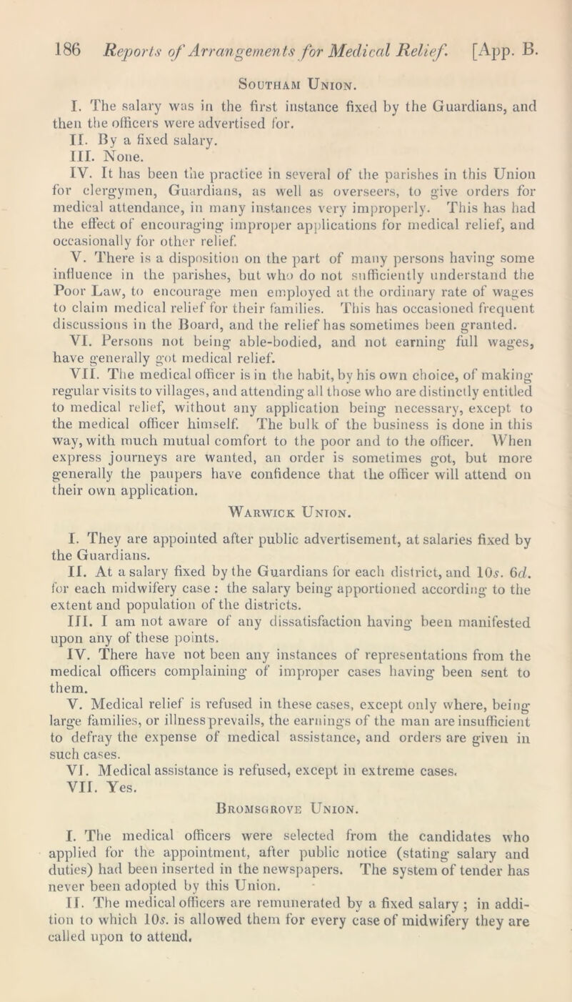 Southam Union. I. The salary was in the first instance fixed by the Guardians, and then the officers were advertised for. II. By a fixed salary. III. None. IV. It has been the practice in several of the parishes in this Union for clergymen, Guardians, as well as overseers, to give orders for medical attendance, in many instances very improperly. This has had the effect of encouraging improper applications for medical relief, and occasionally for other relief. V. There is a disposition on the part of many persons having some influence in the parishes, but who do not sufficiently understand the Poor Law, to encourage men employed at the ordinary rate of wages to claim medical relief for their families. This has occasioned frequent discussions in the Board, and the relief has sometimes been granted. VI. Persons not being able-bodied, and not earning full wages, have generally got medical relief. VII. The medical officer is in the habit, by his own choice, of making regular visits to villages, and attending all those who are distinctly entitled to medical relief, without any application being necessary, except to the medical officer himself. The bulk of the business is done in this way, with much mutual comfort to the poor and to the officer. When express journeys are wanted, an order is sometimes got, but more generally the paupers have confidence that the officer will attend on their own application. Warwick Unton. I. They are appointed after public advertisement, at salaries fixed by the Guardians. II. At a salary fixed by the Guardians for each district, and 10s. 6d. for each midwifery case : the salary being apportioned according to the extent and population of the districts. III. I am not aware of any dissatisfaction having been manifested upon any of these points. IV. There have not been any instances of representations from the medical officers complaining of improper cases having been sent to them. V. Medical relief is refused in these cases, except only where, being- large families, or illnessprevails, the earnings of the man are insufficient to defray the expense of medical assistance, and orders are given in such cases. VI. Medical assistance is refused, except in extreme cases. VII. Yes. Bromscirove Union. I. The medical officers were selected from the candidates who applied for the appointment, after public notice (stating salary and duties) had been inserted in the newspapers. The system of tender has never been adopted by this Union. II. The medical officers are remunerated by a fixed salary ; in addi- tion to which 10s. is allowed them for every case of midwifery they are called upon to attend.