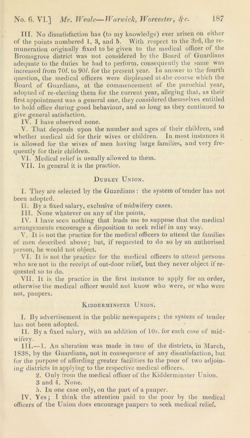 III. No dissatisfaction has (to my knowledge) ever arisen on either of the points numbered 1, 3, and 5. With respect to the 3rd, the re- muneration orig-inally fixed to be given to the medical officer of the Bromsgrove district was not considered by the Board of Guardians adequate to the duties he had to perform, consequently the same was increased from 70/. to 90/. for the present year. In answer to the fourth question, the medical officers were displeased at /the course which the Board of Guardians, at the commencement of the parochial year, adopted of re-electing them for the current year, alleging that, as their first appointment was a general one, they considered themselves entitled to hold office during good behaviour, and so long as they continued to give general satisfaction. IV. T have observed none. V. That depends upon the number and ages of their children, and whether medical aid for their wives or children. In most instances it is allowed for the wives of men having large families, and very fre- quently for their children. VI. Medical relief is usually allowed to them. VII. In general it is the practice. Dudley Union. I. They are selected by the Guardians : the system of tender has not been adopted. II. By a fixed salary, exclusive of midwifery cases. III. None whatever on any of the points. IV. I have seen nothing that leads me to suppose that the medical arrangements encourage a disposition to seek relief in any way. V. It is not the practice for the medical officers to attend the families of men described above; but, if requested to do so by an authorised person, he would not object. VI. It is not the practice for the medical officers to attend persons who are not in the receipt of out-door relief, but they never object if re- quested so to do. VII. It is the practice in the first instance to apply for an order, otherwise the medical officer would not know who were, or who were not, paupers. Kidderminster Union. I. By advertisement in the public newspapers ; the system of tender has not been adopted. II. By a fixed salary, with an addition of 106'. for each case of mid- wifery. III. —1. An alteration was made in two of the districts, in March, 1838, by the Guardians, not in consequence of any dissatisfaction, but for the purpose of affording greater facilities to the poor of two adjoin- ing districts in applying to the respective medical officers. 2. Only from the medical officer of the Kidderminster Union. 3 and 4. None. 5. In one case only, on the part of a pauper. IV. Yes; I think the attention paid to the poor by the medical officers of the Union does encourage paupers to seek medical relief.