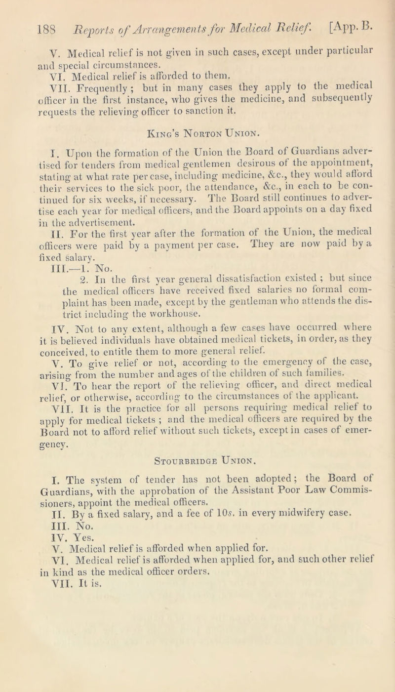 V. Medical relief is not given in such cases, except under particular and special circumstances. VI. Medical relief is afforded to them. VII. Frequently ; but in many cases they apply to the medical officer in the first instance, who gives the medicine, and subsequently requests the relieving officer to sanction it. King’s Norton Union. I. Upon the formation of the Union the Board of Guardians adver- tised for tenders from medical gentlemen desirous ot the appointment, stating at what rate per case, including medicine, &c., they would afford their services to the sick poor, the attendance, &c., in each to be con- tinued for six weeks, if necessary. The Board still continues to adver- tise each year for medical officers, and the Board appoints on a day fixed in the advertisement. II. For the first year after the formation of the Union, the medical officers were paid by a payment per case. They are now paid by a fixed salary. Ill—1. No. 2. In the first year general dissatisfaction existed ; but since the medical officers have received fixed salaries no formal com- plaint has been made, except by the gentleman who attends the dis- trict including the workhouse. IV. Not to any extent, although a few cases have occurred where it is believed individuals have obtained medical tickets, in order, as they conceived, to entitle them to more general relief. V. To give relief or not, according to the emergency of the case, arising from the number and ages of the children of such families. VI. To hear the report of the relieving officer, and direct medical relief, or otherwise, according to the circumstances of the applicant. ViI. It is the practice for all persons requiring medical relief to apply for medical tickets ; and the medical officers are required by the Board not to afford relief without such tickets, except in cases of emer- gency. Stourbridge Union. I. The system of tender has not been adopted; the Board of Guardians, with the approbation of the Assistant Poor Law Commis- sioners, appoint the medical officers. II. By a fixed salary, and a fee of 10s. in every midwifery case. III. No. IV. Yes. V. Medical relief is afforded when applied for. VI. Medical relief is afforded when applied for, and such other relief in kind as the medical officer orders. VII. It is.