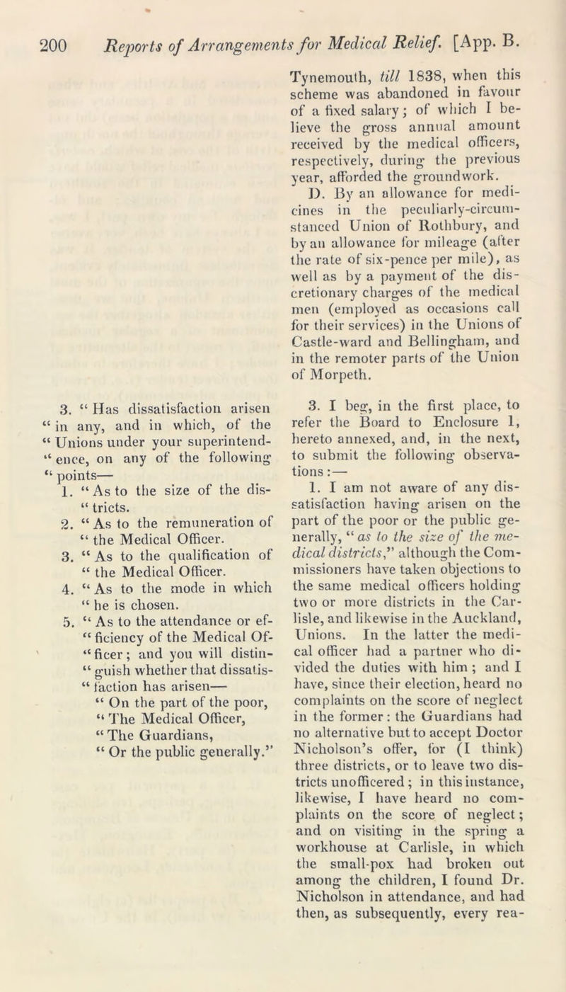 3. “ Has dissatisfaction arisen “ in any, and in which, of the “ Unions under your superintend- “ ence, on any of the following' “ points— 1. “As to the size of the dis- “ tricts. 2. “As to the remuneration of “ the Medical Officer. 3. “ As to the qualification of “ the Medical Officer. 4. “ As to the mode in which “he is chosen. 5. “ As to the attendance or ef- “ficiency of the Medical Of- “ ficer ; and you will distill- “ g'uish whether that dissatis- “ faction has arisen— “ On the part of the poor, “ The Medical Officer, “ The Guardians, “ Or the public generally.’’ Tynemouth, till 1838, when this scheme was abandoned in favour of a fixed salary; of which I be- lieve the gross annual amount received by the medical officers, respectively, during the previous year, afforded the groundwork. D. By an allowance for medi- cines in the peculiarly-circum- stanced Union of Rothbury, and by an allowance for mileage (after the rate of six-pence per mile), as well as by a payment of the dis- cretionary charges of the medical men (employed as occasions call for their services) in the Unions of Castle-ward and Bellingham, and in the remoter parts of the Union of Morpeth. 3. I beg, in the. first place, to refer the Board to Enclosure 1, hereto annexed, and, in the next, to submit the following observa- tions : — 1. I am not aware of any dis- satisfaction having arisen on the part of the poor or the public ge- nerally, “ as to the size of the me- dical districtsalthough the Com- missioners have taken objections to the same medical officers holding two or more districts in the Car- lisle, and likewise in the Auckland, Unions. In the latter the medi- cal officer had a partner who di- vided the duties with him ; and I have, since their election, heard no complaints on the score of neglect in the former: the Guardians had no alternative but to accept Doctor Nicholson’s offer, for (I think) three districts, or to leave two dis- tricts unofhcered ; in this instance, likewise, I have heard no com- plaints on the score of neglect; and on visiting in the spring a workhouse at Carlisle, in which the small pox had broken out among the children, I found Dr. Nicholson in attendance, and had then, as subsequently, every rea-