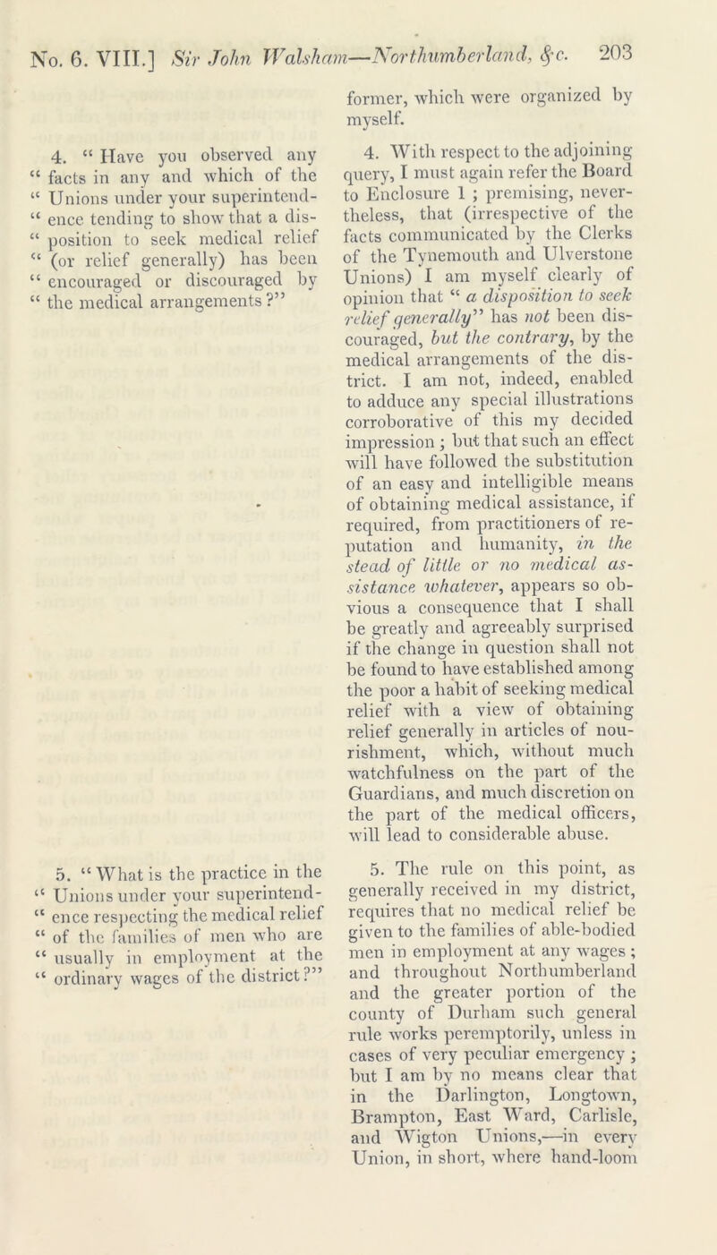 4. “ Have you observed any “ facts in any and which of the “ Unions under your superintend- “ ence tending to show that a dis- “ position to seek medical relief “ (or relief generally) has been “ encouraged or discouraged by “ the medical arrangements?” 5. tc What is the practice in the “ Unions under your superintend- cc ence res])ecting the medical relief “ of the families of men who are “ usually in employment at the “ ordinary wages of the district:’” former, which were organized by myself. 4. With respect to the adjoining query, I must again refer the Board to Enclosure 1 ; premising, never- theless, that (irrespective of the facts communicated by the Clerks of the Tynemouth and Ulverstone Unions) I am myself clearly of opinion that “ a disposition to seek relief generally” has not been dis- couraged, hut the contrary, by the medical arrangements of the dis- trict. I am not, indeed, enabled to adduce any special illustrations corroborative of this my decided impression ; but that such an effect will have followed the substitution of an easy and intelligible means of obtaining medical assistance, if required, from practitioners of re- putation and humanity, in the stead of little or no medical as- sistance whatever, appears so ob- vious a consequence that I shall be greatly and agreeably surprised if the change in question shall not be found to have established among the poor a habit of seeking medical relief with a view of obtaining relief generally in articles of nou- rishment, which, without much watchfulness on the part of the Guardians, and much discretion on the part of the medical officers, will lead to considerable abuse. 5. The rule on this point, as generally received in my district, requires that no medical relief be given to the families of able-bodied men in employment at any wages ; and throughout Northumberland and the greater portion of the county of Durham such general rule works peremptorily, unless in cases of very peculiar emergency ; but I am by no means clear that in the Darlington, Longtown, Brampton, East Ward, Carlisle, and Wigton Unions,—in every Union, in short, where hand-loom