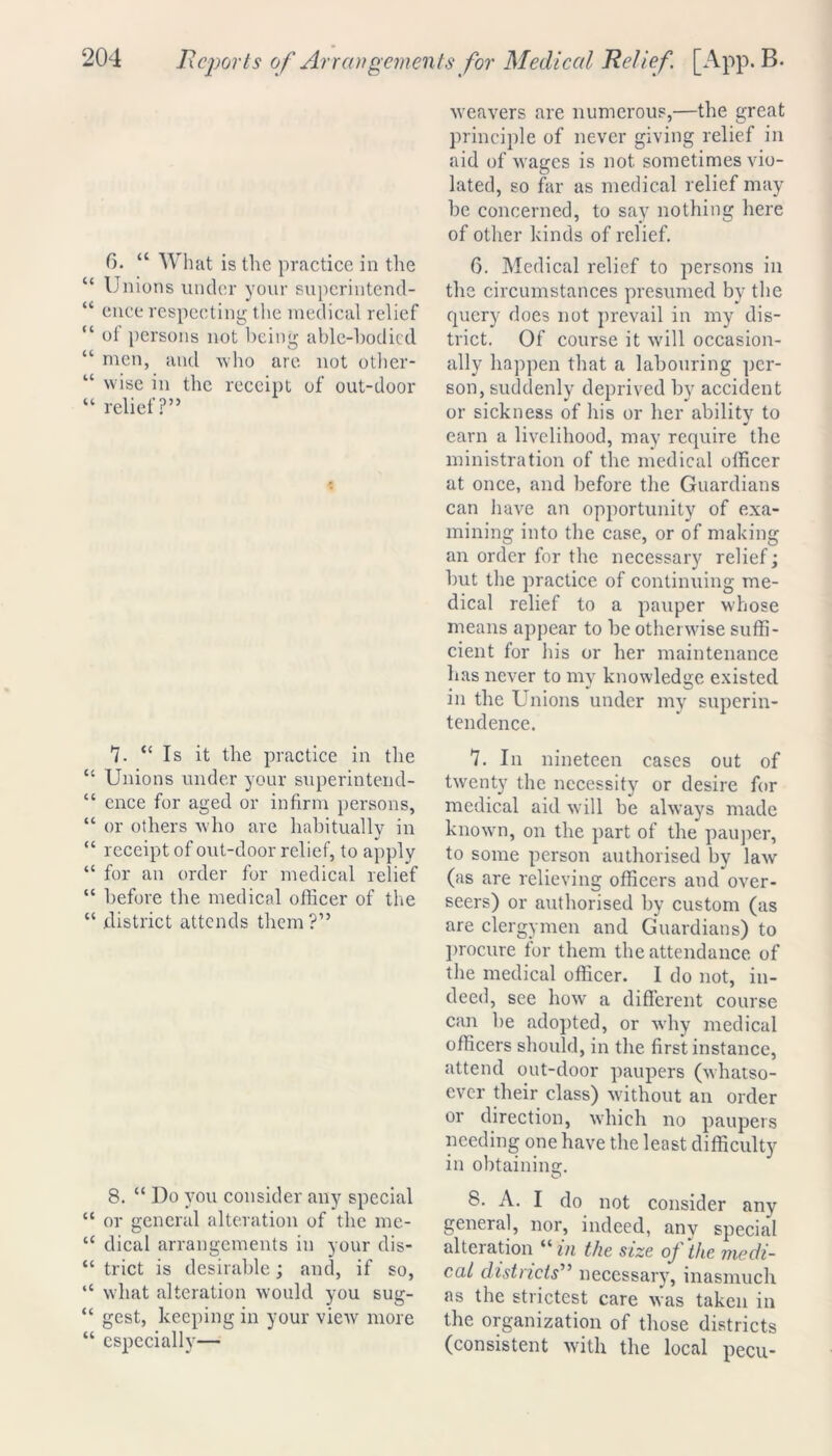 6. “ W hat is the practice in the “ Unions under your superintend- “ ence respecting the medical relief “ ol persons not being able-bodied “ men, and who are not other- “ wise in the receipt of out-door “ relief?” 7. “Is it the practice in the “ Unions under your superintend- “ ence for aged or infirm persons, “ or others who are habitually in “ receipt of out-door relief, to apply “ for an order for medical relief “ before the medical officer of the “ district attends them?” 8. “ Do you consider any special “ or general alteration of the me- “ dical arrangements in your dis- “ trict is desirable; and, if so, “ what alteration would you sug- “ gest, keeping in your view more “ especially— weavers are numerous,—the great principle of never giving relief in aid of wages is not sometimes vio- lated, so far as medical relief may be concerned, to say nothing here of other kinds of relief. 6. Medical relief to persons in the circumstances presumed by the query does not prevail in my dis- trict. Of course it will occasion- ally happen that a labouring per- son, suddenly deprived by accident or sickness of his or her ability to earn a livelihood, may require the ministration of the medical officer at once, and before the Guardians can have an opportunity of exa- mining into the case, or of making an order for the necessary relief; but the practice of continuing me- dical relief to a pauper whose means appear to be otherwise suffi- cient for his or her maintenance has never to my knowledge existed in the Unions under my superin- tendence. 7. In nineteen cases out of twenty the necessity or desire for medical aid will be always made known, on the part of the pauper, to some person authorised by law (as are relieving officers and over- seers) or authorised by custom (as are clergymen and Guardians) to procure for them the attendance of the medical officer. I do not, in- deed, see how a different course can be adopted, or why medical officers should, in the first instance, attend out-door paupers (whatso- ever their class) without an order or direction, which no paupers needing one have the least difficulty in obtaining. 8. A. I do not consider any general, nor, indeed, any special alteration “in the size of die medi- cal districts” necessary, inasmuch as the strictest care was taken in the organization of those districts (consistent with the local pecu-