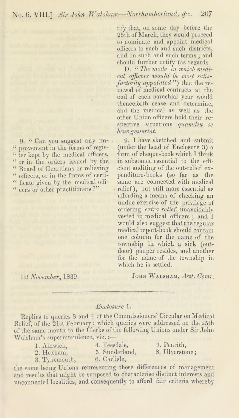 9. “ Can you suggest any im- “ provement in the forms of regis- cc ter kept by the medical officers, “ or in the orders issued by the “ Board of Guardians or relieving “ officers, or in the forms of certi- u ficate given by the medical offi- “ cers or other practitioners ?” 1st November, 1839. tify that, on some day before the 25th of March, they would proceed to nominate and appoint medical officers to such and such districts, and on such and such terms ; and should further notify (as regards D. “ The mode in which medi- cal officers would be most satis- factorily appointed ”) that the re- newal of medical contracts at the end of each parochial year would thenceforth cease and determine, and the medical as well as the other Union officers hold their re- spective situations quamdiu se bene gesserint. 9. I have sketched and submit (under the head of Enclosure 3) a form of cheque-book which I think in substance essential to the effi- cient auditing of the out-relief ex- penditure-books (so far as the same are connected with medical relief), but still more essential as affording a means of checking an undue exercise of the privilege of ordering extra relief, unavoidably vested in medical officers ; and I would also suggest that the regular medical report-book should contain one column for the name of the township in which a sick (out- door) pauper resides, and another for the name of the township in which he is settled. John Walsham, Asst. Comr. Enclosure 1. Replies to cpieries 3 and 4 of the Commissioners’ Circular on Medical Relief, of the 21st February; which queries were addressed on the 25th of the same month to the Clerks of the following Unions under Sir John Walsham’s superintendence, viz.:— 1. Alnwick, 4. Teesdale, 7. Penrith, 2. Hexham, 5. Sunderland, 8. Ulvcrstone; 3. Tynemouth, 6. Carlisle, the same being Unions representing those differences of management and results that might be supposed to characterise distinct interests and unconnected localities, and consequently to afford fair criteria whereby