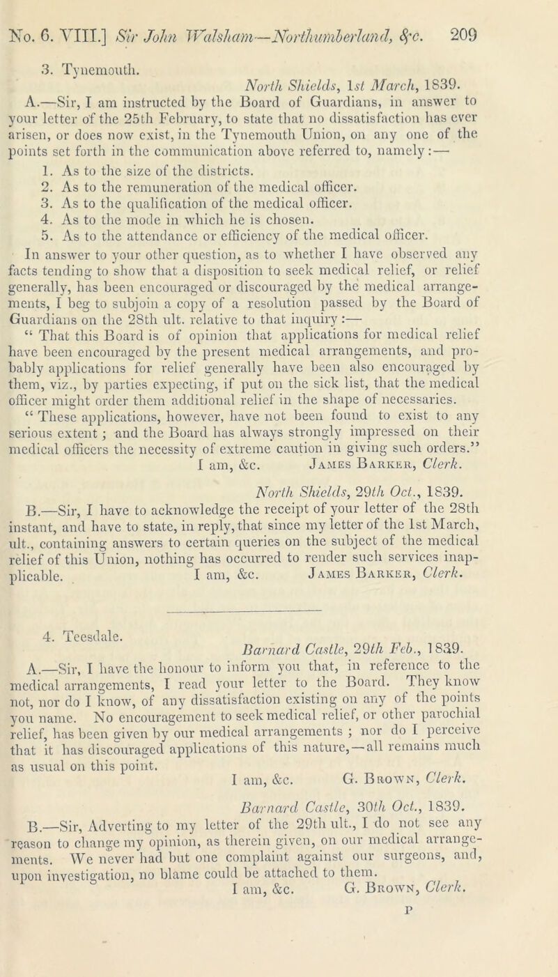 3. Tynemouth. North Shields, 1.?/ March, 1839. A. —Sir, I am instructed by the Board of Guardians, in answer to your letter of the 25 th February, to state that no dissatisfaction has ever arisen, or does now exist, in the Tynemouth Union, on any one of the points set forth in the communication above referred to, namely: — 1. As to the size of the districts. 2. As to the remuneration of the medical officer. 3. As to the qualification of the medical officer. 4. As to the mode in which he is chosen. 5. As to the attendance or efficiency of the medical officer. In answer to your other question, as to whether I have observed any facts tending to show that a disposition to seek medical relief, or relief generally, has been encouraged or discouraged by the medical arrange- ments, I beg to subjoin a copy of a resolution passed by the Board of Guardians on the 28th ult. relative to that inquiry :— “ That this Board is of opinion that applications for medical relief have been encouraged by the present medical arrangements, and pro- bably applications for relief generally have been also encouraged by them, viz., by parties expecting, if put on the sick list, that the medical officer might order them additional relief in the shape of necessaries. “ These applications, however, have not been found to exist to any serious extent; and the Board has always strongly impressed on their medical officers the necessity of extreme caution in giving such orders.” I am, &c. James Barker, Clerk. North Shields, 29th Oct., 1839. B. —Sir, I have to acknowledge the receipt of your letter of the 28th instant, and have to state, in reply, that since my letter of the 1st March, ult., containing answers to certain queries on the subject of the medical relief of this Union, nothing has occurred to render such services inap- plicable. I am, &c. James Barker, Clerk. 4. Tcesdale. Barnard Castle, 29th Feb., 18,39. A.—Sir, I have the honour to inform you that, in reference to the medical arrangements, I read your letter to the Board. They know not, nor do I know, of any dissatisfaction existing on any of the points you name. No encouragement to seek medical relief, or other parochial relief, has been given by our medical arrangements ; nor do I perceive that it has discouraged applications of this nature, — all remains much as usual on this point. I am, &c. G. Brown, Clerk. Barnard Castle, 30th Oct., 1839. B.—Sir, Adverting to my letter of the 29th ult., I do not see any reason to change my opinion, as therein given, on our medical arrange- ments. We never had but one complaint against our surgeons, and, upon investigation, no blame could be attached to them. I am, &c. G. Brown, Clerk. p