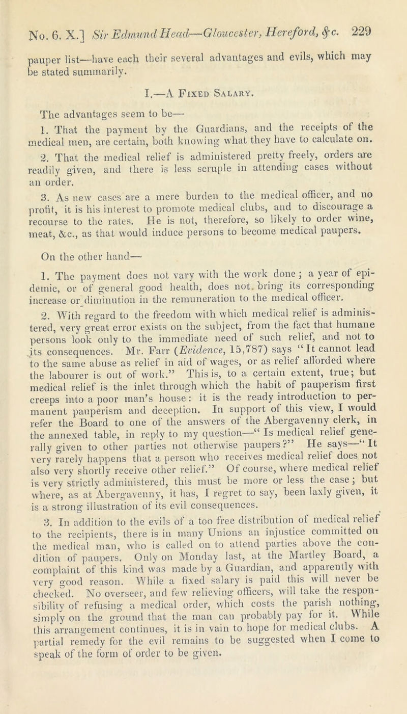 pauper list—have each their several advantages and evils, which may be stated summarily. I.—A Fixed Salary. The advantages seem to be— 1. That the payment by the Guardians, and the receipts ot the medical men, are certain, both knowing what they have to calculate on. 2. That the medical relief is administered pretty freely, orders are readily given, and there is less scruple in attending cases without an order. 3. As new cases are a mere burden to the medical officer, and no profit, it is his interest to promote medical clubs, and to discourage a recourse to the rates. He is not, therefore, so likely to older wine, meat, Ac., as that would induce persons to become medical paupers. On the other hand— 1. The payment does not vary with the work done; a year of epi- demic, or of general good health, does not. bring its corresponding increase or diminution in the remuneration to the medical officer. 2. With regard to the freedom with which medical relief is adminis- tered, very great error exists on the subject, from the fact that humane persons look only to the immediate need ot such relief, and not to its consequences. Mr. Farr {Evidence, 15,787) says “It cannot lead to the same abuse as relief in aid ot wages, or as relief afforded where the labourer is out of work.” This is, to a certain extent, tiue; but medical relief is the inlet through which the habit of pauperism first creeps into a poor man’s house: it is the ready introduction to per- manent pauperism and deception. In support of this view, I would refer the Board to one of the answers of the Abergavenny clerk, in the annexed table, in reply to my question “ Is medical leliet gene- rally given to other parties not otherwise paupers?” He says—“It very rarely happens that a person who receives medical lelief does not also very shortly receive other relief.” Of course, where medical relief is very strictly administered, this must be more or less the case; but where, as at Abergavenny, it has, I regret to say, been laxly given, it is a strong illustration of its evil consequences. 3. In addition to the evils of a too free distribution of medical lelief to the recipients, there is in many Unions an injustice committed on the medical man, who is called on to attend parties above the con- dition of paupers. Only on Monday last, at the Martley Boaid, a complaint ot this kind was made by a Guardian, and appaiently with very good reason. While a fixed salary is paid this will nevei be checked. No overseer, and few relieving officers, will take the respon- sibilitv of refusing a medical order, which costs the parish nothing, simply on the ground that the man can probably pay for it. While this arrangement continues, it is in vain to hope for medical clubs. A partial remedy for the evil remains to be suggested when I come to speak of the form of order to be given.