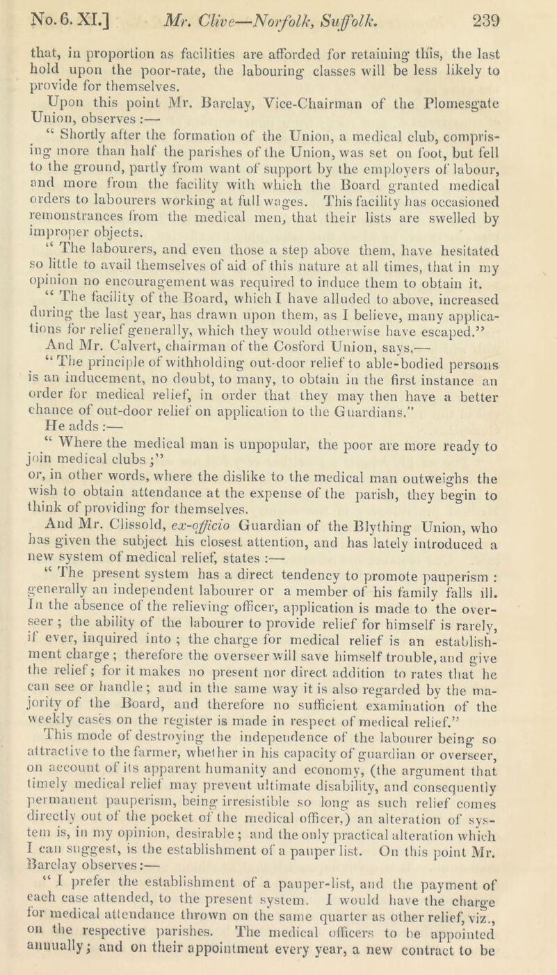 that, in proportion as facilities are afforded for retaining’ this, the last hold upon the poor-rate, the labouring’ classes will be less likely to provide for themselves. Upon this point Mr. Barclay, Vice-Chairman of the Plomesgate Union, observes :— “ Shortly after the formation of the Union, a medical club, compris- ing more than half the parishes of the Union, was set on foot, but fell to the ground, partly from want of support by the employers of labour, and more from the facility with which the Board granted medical orders to labourers working at full wages. This facility has occasioned remonstrances from the medical men, that their lists are swelled by improper objects. “ The labourers, and even those a step above them, have hesitated so little to avail themselves of aid of this nature at all times, that in my opinion no encouragement was required to induce them to obtain it. “ The facility of the Board, which I have alluded to above, increased during the last year, has drawn upon them, as I believe, many applica- tions for relief generally, which they would otherwise have escaped.” And Mr. Ca Ivert, chairman of the Cosford Union, says,— “The principle of withholding out-door relief to able-bodied persons is an inducement, no doubt, to many, to obtain in the first instance an order for medical relief, in order that they may then have a better chance of out-door relief on application to the Guardians.” He adds :— “ Where the medical man is unpopular, the poor are more ready to join medical clubs or, in other words, where the dislike to the medical man outweighs the wish to obtain attendance at the expense of the parish, they begin to think of providing for themselves. And Mr. Clissold, ex-officio Guardian of the Blything Union, who has given the subject his closest attention, and has lately introduced a new system of medical relief, states :— “ The present system has a direct tendency to promote pauperism : generally an independent labourer or a member of his family falls ill. In the absence of the relieving officer, application is made to the over- seer ; the ability of the labourer to provide relief for himself is rarely, il ever, inquired into ; the charge for medical relief is an establish- ment charge; therefore the overseer will save himself trouble, and give the relief; for it makes no present nor direct addition to rates that he can see or handle; and in the same way it is also regarded by the ma- jority of the Board, and therefore no sufficient examination of the weekly cases on the register is made in respect of medical relief.” I his mode of destroying the independence of the labourer being so attractive to the farmer, whether in his capacity of guardian or overseer, on account of its apparent humanity and economy, (the argument that timely medical relief may prevent ultimate disability, and consequently permanent pauperism, being irresistible so long as such relief comes directly out of the pocket of the medical officer,) an alteration of sys- tem is, in my opinion, desirable; and the only practical alteration which I can suggest, is the establishment of a pauper list. On this point Mr. Barclay observes:— “ I prefer the establishment of a pauper-list, and the payment of each case attended, to the present system. I would have the charge for medical attendance thrown on the same quarter as other relief, viz., on the respective parishes. The medical officers to be appointed’ annually; and on their appointment every year, a new contract to be