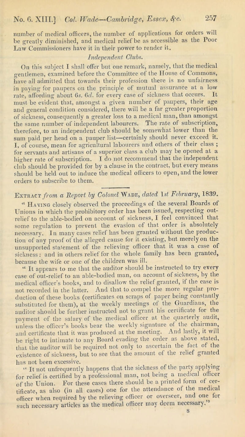 number of medical officers, the number of applications for orders will be greatly diminished, and medical relief be as accessible as the Poor Law Commissioners have it in their power to render it. Independent Chiba. On this subject I shall offer but one remark, namely, that the medical gentlemen, examined before the Committee of the House of Commons, have all admitted that towards their profession there is no unfairness in paying for paupers on the principle of mutual assurance at a low rate, affording about 6.9. Gd. for every case of sickness that occurs. It must be evident that, amongst a given number of paupers, their age and general condition considered, there will be a far greater proportion of sickness, consequently a greater loss to a medical man, than amongst the same number of independent labourers. The rate of subscription, therefore, to an independent club should be somewhat, lower than the sum paid per head on a pauper list—certainly should never exceed it. I, of course, mean for agricultural labourers and others of their class ; for servants and artisans of a superior class a club may be opened at a higher rate of subscription. I do not recommend that the independent club should be provided for by a clause in the contract, but every means should be held out to induce the medical officers to open, and the lower orders to subscribe to them. Extract from a Report by Colonel Wade, dated 1st February, 1839. “ Having closely observed the proceedings of the several Boards of Unions in which the prohibitory order has been issued, respecting out- relief to the able-bodied on account o( sickness, I feel convinced that some regulation to prevent the evasion of that order is absolutely necessary. In many cases relief has been granted without the produc- tion of any proof of the alleged cause for it existing, but merely on the unsupported statement of the relieving officer that it was a case of sickness: and in others relief for the whole family has been granted, because the wife or one of the children was ill. “ It appears to me that the auditor should be instructed to try every case of out-relief to an able-bodied man, on account of sickness, by the medical officer’s books, and to disallow the relief granted, if the case is not recorded in the latter. And that to compel the more regular pro- duction of these books (certificates on scraps of paper being constantly substituted for them), at the weekly meetings of the Guardians, the auditor should be further instructed not to grant his certificate for the payment of the salary of the medical officer at the quarterly audit, unless the officer’s books bear the weekly signature of the chairman, and certificate that it was produced at the meeting. And lastly, it will be right to intimate to any Board evading the order as above stated, that the auditor will be required not only to ascertain the fact of the existence of sickness, but to see that the amount of the relief granted has not been excessive. “ It not unfrequently happens that the sickness of the party applying for relief is certified by a professional man, not being a medical officer of the Union. For these cases there should be a printed form of cer- tificate, as also (in all cases) one for the attendance of the medical officer when required by the relieving officer or overseer, and one for such necessary articles as the medical officer may deem necessary.