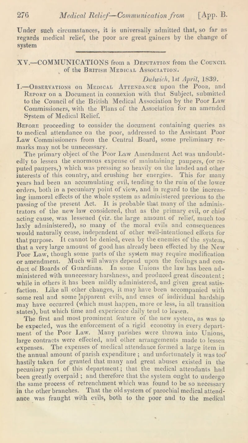 Under such circumstances, it is universally admitted that, so far as regards medical relief, the poor are great gainers by the change ot system XV.—COMMUNICATIONS from a Deputation from the Council of the British Medical Association. Dulwich, 1st April, 1839. I.—Observations on Medical Attendance upon the Poor, and Report on a Document in connexion with that Subject, submitted to the Council of the British Medical Association by the Poor Law Commissioners, with the Plans of the Association for an amended System of Medical Relief. Before proceeding to consider the document containing queries as to medical attendance on the poor, addressed to the Assistant Poor Law Commissioners from the Central Board, some preliminary re- marks may not be unnecessary. The primary object of the Poor Law Amendment Act was undoubt- edly to lessen the enormous expense of maintaining paupers, (or re- puted paupers,) which was pressing so heavily on the landed and other interests'of this country, and crushing her energies. This for many years had been an accumulating evil, tending to the ruin of the lower orders, both in a pecuniary point of view, and in regard to the increas- ing immoral effects of the whole system as administered previous to the passing of the present Act. It is probable that many of the adminis- trators of the new law considered, that as the primary evil, or chief acting cause, was lessened (viz. the large amount of relief, much too laxly administered), so many of the moral evils and consequences would naturally cease, independent of other well-intentioned efforts for that purpose. It cannot be denied, even by the enemies of the system, that a very large amount of good has already been effected by the New Poor Law, though some parts of the system may require modification or amendment. Much will always depend upon the feelings and con- duct of Boards of Guardians. In some Unions the law has been ad- ministered with unnecessary harshness, and produced great discontent; while in others it has been mildly administered, and given great satis- faction. Like all other changes, it may have been accompanied with some real and some [apparent evils, and cases of individual hardship may have occurred (which must happen, more or less, in all transition states), but which time and experience daily tend to lessen. The first and most prominent feature of the new system, as was to be expected, was the enforcement of a rigid economy in every depart- ment of the Poor Law. Many parishes were thrown into Unions, large contracts were effected, and other arrangements made to lessen expenses. The expenses of medical attendance formed a large item in the annual amount of parish expenditure ; and unfortunately it was too’’ hastily taken for granted that many and great abuses existed in the pecuniary part of this department; that the medical attendants had been greatly overpaid ; and therefore that the system ought to undergo the same process of retrenchment which was found to be so necessary in the other branches. That the old system of parochial medical attend- ance was fraught with evils, both to the poor and to the medical