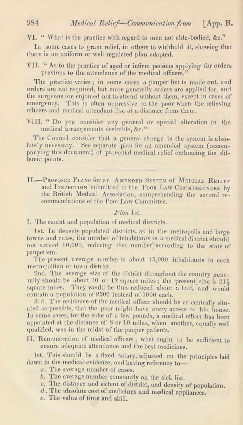 VI. “ What is the practice with regard to men not able-bodied, &c.” In some cases to grant relief, in others to withhold it, showing that there is no uniform or well regulated plan adopted. VII. “ As to the practice of aged or infirm persons applying for orders previous to the attendance of the medical officers.” The practice varies; in some cases a pauper list is made out, and orders are not required, but mere generally orders are applied for, and the surgeons are enjoined not to attend without them, except in cases of emergency. This is often oppressive to the poor when the relieving officers and medical attendant live at a distance from them. VIII. “ Do you consider any general or special alteration in the medical arrangements desirable, &c.” The Council consider that a general change in the system is abso- lutely necessary. See separate plan for an amended system (accom- panying this document) of parochial medical relief embracing the dif- ferent points. II.—Proposed Plans for an Amended System of Medical Relief and Inspection submitted to the Poor Law Commissioners by the British Medical Association, comprehending the several re- commendations of the Poor Law Committee. Plan 1st. I. The extent and population of medical districts. 1st. In densely populated districts, as in the metropolis and large towns and cities, the number of inhabitants in a medical district should not exceed 10,000, reducing that number’according to the state of pauperism. The present average number is about 15,000 inhabitants in each metropolitan or town district. 2nd. The average size of the district throughout the country gene- rally should be about 10 or 12 square miles; the present' size is 214 square miles. They would be thus reduced about a half/and would contain a population of 2500 instead of 5000 each. 3rd. The residence of the medical officer should be as centrally situ- ated as possible, that the poor might have every access to his house. In some cases, for the sake of a few pounds, a medical officer has been appointed at the distance of 8 or 10 miles, when another, equally well qualified, was in the midst of the pauper patients. II. Remuneration of medical officers ; what ought to be sufficient to ensure adequate attendance and the best medicines. 1st. This should be a fixed salary, adjusted on the principles laid down in the medical evidence, and having reference to— a. The average number of cases. b. The average number constantly on the sick list. c. The distance and extent of district, and density of population. d. The absolute cost of medicines and medical appliances. e. The value of time and skill.