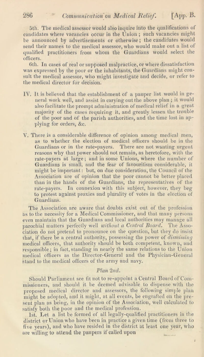 5th. The medical assessor would also inquire into the qualifications of candidates where vacancies occur in the Union ; such vacancies might be announced by advertisements or otherwise; the candidates would send their names to the medical assessor, who would make out a list of qualified practitioners from whom the Guardians would select the officers. 6th. In cases of real or supposed malpractice, or where dissatisfaction was expressed by the poor or the inhabitants, the Guardians might con- sult the medical assessor, who might investigate and decide, or refer to the medical director for decision. IV. It is believed that the establishment of a pauper list would in ge- neral work well, and assist in carying out the above plan ; it would also facilitate the prompt administration of medical relief in a great majority of the cases requiring it, and greatly lessen the trouble of the poor and of the parish authorities, and the time lost in ap- plying for orders, &c. V. There is a considerable difference of opinion among medical men, as to whether the election of medical officers should be in the Guardians or in the rate-payers. There are not wanting urgent reasons why that power should not remain, as heretofore, with the rate-payers at large; and in some Unions, where the number of Guardians is small, and the fear of favouritism considerable, it might be important: but, on due consideration, the Council of the Association are of opinion that the poor cannot be better placed than in the hands of the Guardians, the representatives of the rate-payers. In connexion with this subject, however, they beg to protest against proxies and plurality of votes in the election of Guardians. The Association are aware that doubts exist out of the profession as to the necessity for a Medical Commissioner, and that many persons even maintain that the Guardians and local authorities may manage all parochial matters perfectly well without a Central Board. The Asso- ciation do not pretend to pronounce on the question, but they do insist that, if there be a central authority, possessing the power of dismissing medical officers, that authority should be both competent, known, and responsible; in fact, standing in nearly the same relations to the Union medical officers as the Director-General and the Physician-General stand to the medical officers of the army and navy. Plan 2nd. Should Parliament see fit not to re-appoint a Central Board of Com- missioners, and should it be deemed advisable to dispense with the proposed medical director and assessors, the following simple plan might be adopted, and it might, at all events, be engrafted on the pre- sent plan as being, in the opinion of the Association, well calculated to satisfy both the poor and the medical profession. 1st. Let a list be formed of all legally-qualified practitioners in the district orUnion who have been in practice a given time (from three to five years), and who have resided in the district at least one year, who are willing to attend the paupers if called upon