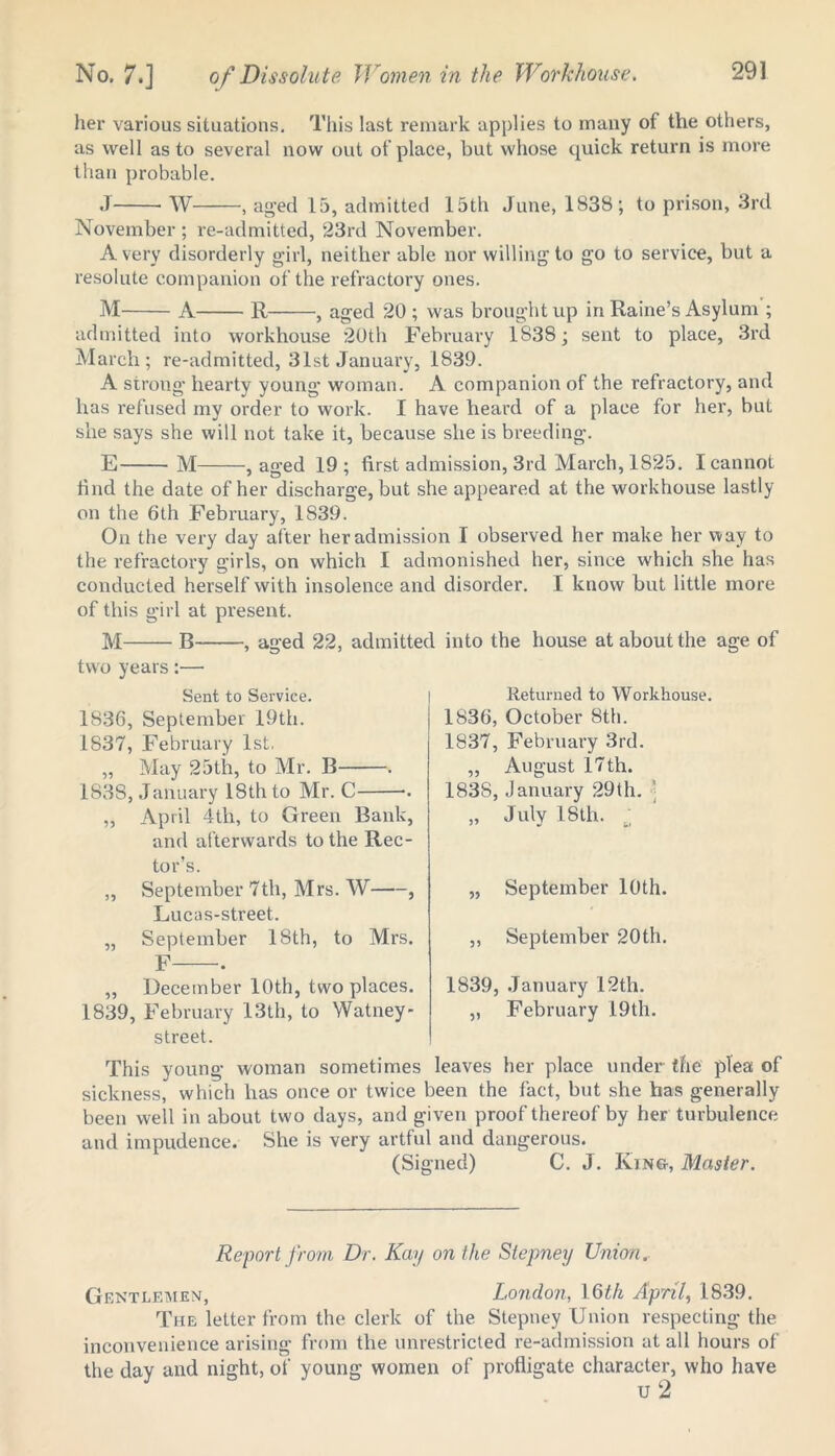 her various situations. This last remark applies to many of the others, as well as to several now out of place, but whose quick return is more than probable. J W , aged 15, admitted 15th June, 1838; to prison, 3rd November ; re-admitted, 23rd November. Avery disorderly girl, neither able nor willing to go to service, but a resolute companion of the refractory ones. M A R , aged 20 ; was brought up in Raine’s Asylum ; admitted into workhouse 20th February 1S38; sent to place, 3rd March; re-admitted, 31st January, 1839. A strong hearty young woman. A companion of the refractory, and has refused my order to work. I have heard of a place for her, but she says she will not take it, because she is breeding. E M , aged 19; first admission, 3rd March, 1825. I cannot find the date of her discharge, but she appeared at the workhouse lastly on the 6th February, 1839. On the very day after her admission I observed her make her way to the refractory girls, on which I admonished her, since which she has conducted herself with insolence and disorder. I know but little more of this girl at present. M B , aged 22, admitted into the house at about the age of two years :—• Sent to Service. 1836, September 19th. 1837, February 1st. „ May 25th, to Mr. B . 1838, January 18th to Mr. C . „ April 4th, to Green Bank, and afterwards to the Rec- tor’s. „ September 7th, Mrs. W , Lucas-street. „ September 18th, to Mrs. F . ,, December 10th, two places. 1839, February 13th, to Watney- street. This young woman sometimes leaves her place under the plea of sickness, which has once or twice been the fact, but she has generally been well in about two days, and given proof thereof by her turbulence and impudence. She is very artful and dangerous. (Signed) C. J. King-, Master. Returned to Workhouse. 1836, October 8th. 1837, February 3rd. „ August 17 th. 1838, January 29th. „ July 18th. u „ September 10th. ,, September 20th. 1839, January 12th. „ February 19 th. Report from Dr. Kay on the Stepney Union r Gentlemen, London, 16th April, 1839. The letter from the clerk of the Stepney Union respecting the inconvenience arising from the unrestricted re-admission at all hours of the day and night, of young women of profligate character, who have u 2