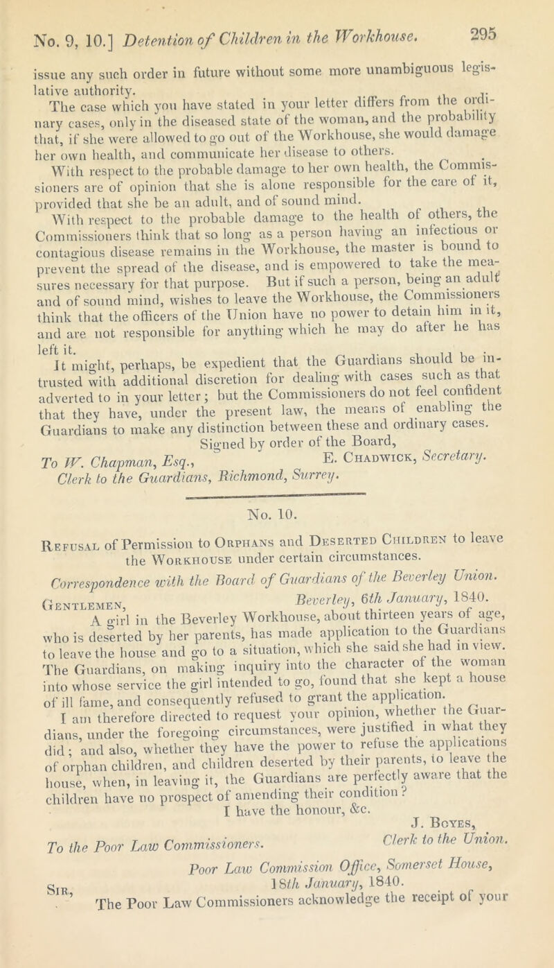 issue any such order in future without some more unambiguous lc_,is lative authority. # ,. The case which you have stated in your letter differs from the oica- nary cases, only in the diseased state of the woman, and the probability that, if she were allowed to go out of the Workhouse, she would damage her own health, and communicate her disease to others. With respect to the probable damage to her own health, the Commis- sioners are of opinion that she is alone responsible for the caie ot it, provided that she be an adult, and of sound mind. With respect to the probable damage to the health ot others, the Commissioners think that so long as a person having an infectious oi contagious disease remains in the Workhouse, the master is bound to prevent the spread of the disease, and is empowered to take the mea- sures necessary for that purpose. But if such a person, being an adult and of sound mind, wishes to leave the Workhouse, the Commissioners think that the officers of the Union have no power to detain him in it, and are not responsible for anything which he may do after lie has Jt might, perhaps, be expedient that the Guardians should be in- trusted with additional discretion for dealing with cases such astiat adverted to in your letter; but the Commissioners do not feel confident that they have, under the present law, the means ot enabling the Guardians to make any distinction between these and ordinary cases. Signed by order of the Board, To W. Chapman, Esq., E- Chadwick, Secretary. Clerk to the Guardians, Richmond, Surrey. No. 10. Refusal of Permission to Orphans and Deserted Children to leave the Workhouse under certain circumstances. Correspondence with the Board of Guardians of the Beverley Union. Gentlemen, Beverley, 6th January, 1840. A o-irl in the Beverley Workhouse, about thirteen years of age, who is deserted by her parents, has made application to the Guardians to leave the house and go to a situation, which she said she had in view. The Guardians, on making inquiry into the character of the woman into whose service the girl intended to go, found that she kept a house of ill fame, and consequently refused to grant the application. I am therefore directed to request your opinion, whether the Guar- dians, under the foregoing circumstances, were justified in what they did; and also, whether they have the power to refuse the applications of orphan children, and children deserted by their parents, to leave he house, when, in leaving it, the Guardians are perfectly awaie that the children have no prospect of amending their condition . I have the honour, &c. J. Boyes, To the Poor Law Commissioners. Clerk to the Union. Poor Law Commission Office, Somerset House, ]Sth January, 1840. The Poor Law Commissioners acknowledge the receipt of your Sir,