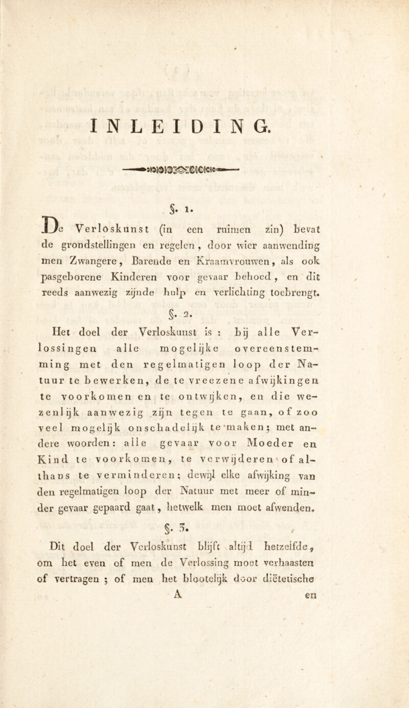 INLEIDING. $• !• De Verloskunst (in een ruimen zin) bevat de grondstellingen en regelen , door wier aanwending men Zwangere, Barende en Kraamvrouwen, als ook pasgeborene Kinderen voor gevaar behoed , en dit reeds aanwezig zijnde hulp cn verlichting toebrengt. §• Het doei der Verloskunst is : bij alle Ver- lossingen alle mogelijke overeenstem- ming met den regel matigen loop der Na- tuur te bewerken, de te vreezene afwijkingen te voorkomen en te on twijken , en die we- zenlijk aanwezig zijn tegen te gaan, of zoo veel mogelijk on schadelijk te‘maken; met an- dere woorden: alle gevaar voor Moeder en Kind te voorkomen, te v e r w ij d e r e n » o f a 1- thans te verminderen; dewijl elke afwijking van den regelmatigen loop der Natuur met meer of min- der gevaar gepaard gaat, hetwelk men moet afwenden, §• f Dit doel der Verloskunst blijft altij'l hetzelfde, om bet even of men de Verlossing moet verhaasten of vertragen ; of men het blootelijk door diëtetische A en